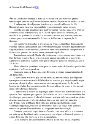 A
A firmeza de Al-Bandeirah230
bu-al-Dhudut não usurpou o trono de Al-Pataksem que houvesse grande
oposição por parte de espíritos eminentes e mesmo de províncias inteiras do país.
A todas estas, ele subjugou e dominou, excetuando o khanato de Al-
Bandeirah, cuja riqueza e prosperidade eram muito admiradas no país.
Esse khanato era governado por quatro ou cinco famílias que, sob o pretexto
de terem feito a independência de Al-Patake proclamado o sultanato, se
sucediam no governo da província e a exploravam em seu proveito, tanto nos
altos cargos, como no monopólio de bancos, indústrias e a exportação de
tâmaras.
Sob o disfarce de auxiliar a lavoura desse fruto, os membros dessas quatro
ou cinco famílias conseguiam dos soberanos privilégios e auxílios pecuniários que
engrandeciam as suas indústrias, tornavam sem concorrentes os seus produtos e
favoreciam grandes lucros nas suas explorações agrícolas.
Temendo que Abu-al-Dhudut não continuasse, como os seus antecessores, a
lhes dar tudo o que pediam, armaram uma grande oposição ao seu governo,
agitaram os espíritos e fizeram com que muita gente perdesse haveres, cargos e
até a vida.
Abu-al-Dhudut, quando se viu seguro no trono, tratou de invadir a província e
castigá-la, conforme entendesse.
Organizou tropas e dispôs as coisas de forma a vencer os recalcitrantes de
Al-Bandeirah.
O povo dessa província pôs-se como uma só pessoa ao lado dos oligarcas
que o governavam com muita habilidade e tal era esta que ninguém podia supor
que o que eles defendiam eram os seus interesses particulares de donos de
bancos, de chefes de casas comerciais, de proprietários de minas e fábricas, de
ricos cultivadores de tâmaras.
O entusiasmo e o ardor da população pela causa de sua autonomia eram tais
que tudo fazia esperar que a guerra civil rebentasse. Mas, como os membros das
famílias que governavam Al-Bandeirah eram antes de tudo homens de negócios,
de especulação comercial e não tinham interesse em guerrear, mas sim
amedrontar Abu-al-Dhudut de modo a que este não perturbasse as suas
existências regaladas, trataram de arranjar as coisas de modo mais cômodo,
tanto mais que o sultão continuava no seu propósito de intervenção.
Pondo de parte tudo o que tinham afirmado com tanta altivez, procuraram
um príncipe da família de Abu e arranjaram, por alguns milhares de piastras e
outros dons, que não houvesse a invasão projetada.
Dessa maneira, eles continuaram a fruir e a aumentar as suas riquezas,
 