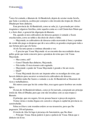 C
O desconto231
omo foi contado, o khanato de Al-Bandeirah, depois de arrotar muita farofa,
que fazia e acontecia, acabou por comprar a não invasão das tropas de Abu-al-
Dhudut por bom dinheiro.
Essa província de Al-Bandeirah, como se sabe já, é governada por vários
magnatas e algumas famílias, entre aqueles conta-se o sidi Cinsin-ben-Nhato que
é, a bem dizer, o general da oligarquia do khanato.
Ele, quando os tais cultivadores de tâmaras gastam à vontade e ficam
encalacrados, corre ao sultão e diz cheio de choro e lábia:
— Majestade; os cultivadores de tâmaras estão morrendo à fome; o produto
da venda não paga as despesas que dá o seu cultivo; os grandes empregam toda a
sua fortuna para que ele baixe.
Aí ele faz uma pausa e continua alteando a voz:
— É preciso que Vossa Majestade vá ao encontro das necessidades dessa
pobre gente que tanto concorre para a grandeza do reino que é de Vossa
Majestade.
— Mas como, sidi?
— Como? Dando-lhes dinheiro, Majestade.
— Não tenho. O meu tesouro está esgotado.
— Majestade: o poder de Vossa Majestade é grande e há um meio.
— Qual?
— Vossa Majestade decrete um imposto sobre os mendigos do reino, que
haverá dinheiro para socorrer os miseráveis cultivadores de tâmaras.
Os sultões todos lhe fazem a vontade e os de Al-Bandeirah se blasonam de
ricos e trabalhadores.
Há outros casos que hei de contar-lhes, mas agora quero lembrar um muito
típico.
Os tais de Al-Bandeirah tinham, como já foi narrado, comprado um príncipe
irmão de Abu-al-Dhudut, para que este não invadisse com as suas tropas o
khanato.
O príncipe, que era seguro, foi em pessoa buscar o preço do negócio.
Trotou várias e muitas léguas em camelo e chegou à capital da província ex-
semirrebelde.
Falou ao khan e este mandou ordem ao seu tesoureiro, para que lhe
pagassem 350 mil piastras.
O irmão de Abu foi logo à presença do funcionário, que lhe disse:
— Príncipe: Vossa Alteza poderá ir para o palácio de Vossa Alteza que o
dinheiro irá lá ter.
 