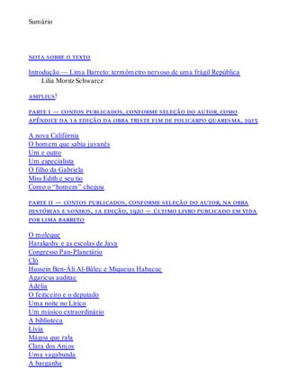 Sumário
nota sobre o texto
Introdução — Lima Barreto: termômetro nervoso de uma frágil República
Lilia Moritz Schwarcz
amplius!
parte i — contos publicados, conforme seleção do autor, como
apêndice da 1a edição da obra triste fim de policarpo quaresma, 1915
A nova Califórnia
O homem que sabia javanês
Um e outro
Um especialista
O filho da Gabriela
Miss Edith e seu tio
Como o “homem” chegou
parte ii — contos publicados, conforme seleção do autor, na obra
histórias e sonhos, 1a edição, 1920 — último livro publicado em vida
por lima barreto
O moleque
Harakashy e as escolas de Java
Congresso Pan-Planetário
Cló
Hussein Ben-Áli Al-Bálec e Miqueias Habacuc
Agaricus auditae
Adélia
O feiticeiro e o deputado
Uma noite no Lírico
Um músico extraordinário
A biblioteca
Lívia
Mágoa que rala
Clara dos Anjos
Uma vagabunda
A barganha
 