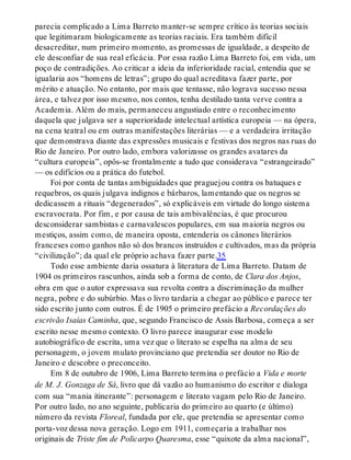 parecia complicado a Lima Barreto manter-se sempre crítico às teorias sociais
que legitimaram biologicamente as teorias raciais. Era também difícil
desacreditar, num primeiro momento, as promessas de igualdade, a despeito de
ele desconfiar de sua real eficácia. Por essa razão Lima Barreto foi, em vida, um
poço de contradições. Ao criticar a ideia da inferioridade racial, entendia que se
igualaria aos “homens de letras”; grupo do qual acreditava fazer parte, por
mérito e atuação. No entanto, por mais que tentasse, não lograva sucesso nessa
área, e talvez por isso mesmo, nos contos, tenha destilado tanta verve contra a
Academia. Além do mais, permaneceu angustiado entre o reconhecimento
daquela que julgava ser a superioridade intelectual artística europeia — na ópera,
na cena teatral ou em outras manifestações literárias — e a verdadeira irritação
que demonstrava diante das expressões musicais e festivas dos negros nas ruas do
Rio de Janeiro. Por outro lado, embora valorizasse os grandes avatares da
“cultura europeia”, opôs-se frontalmente a tudo que considerava “estrangeirado”
— os edifícios ou a prática do futebol.
Foi por conta de tantas ambiguidades que praguejou contra os batuques e
requebros, os quais julgava indignos e bárbaros, lamentando que os negros se
dedicassem a rituais “degenerados”, só explicáveis em virtude do longo sistema
escravocrata. Por fim, e por causa de tais ambivalências, é que procurou
desconsiderar sambistas e carnavalescos populares, em sua maioria negros ou
mestiços, assim como, de maneira oposta, entenderia os cânones literários
franceses como ganhos não só dos brancos instruídos e cultivados, mas da própria
“civilização”; da qual ele próprio achava fazer parte.35
Todo esse ambiente daria ossatura à literatura de Lima Barreto. Datam de
1904 os primeiros rascunhos, ainda sob a forma de conto, de Clara dos Anjos,
obra em que o autor expressava sua revolta contra a discriminação da mulher
negra, pobre e do subúrbio. Mas o livro tardaria a chegar ao público e parece ter
sido escrito junto com outros. É de 1905 o primeiro prefácio a Recordações do
escrivão Isaías Caminha, que, segundo Francisco de Assis Barbosa, começa a ser
escrito nesse mesmo contexto. O livro parece inaugurar esse modelo
autobiográfico de escrita, uma vez que o literato se espelha na alma de seu
personagem, o jovem mulato provinciano que pretendia ser doutor no Rio de
Janeiro e descobre o preconceito.
Em 8 de outubro de 1906, Lima Barreto termina o prefácio a Vida e morte
de M. J. Gonzaga de Sá, livro que dá vazão ao humanismo do escritor e dialoga
com sua “mania itinerante”: personagem e literato vagam pelo Rio de Janeiro.
Por outro lado, no ano seguinte, publicaria do primeiro ao quarto (e último)
número da revista Floreal, fundada por ele, que pretendia se apresentar como
porta-voz dessa nova geração. Logo em 1911, começaria a trabalhar nos
originais de Triste fim de Policarpo Quaresma, esse “quixote da alma nacional”,
 