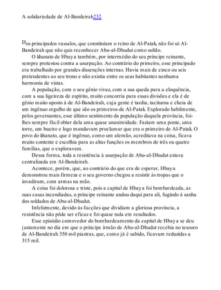 D
A solidariedade de Al-Bandeirah232
os principados vassalos, que constituíam o reino de Al-Patak, não foi só Al-
Bandeirah que não quis reconhecer Abu-al-Dhudut como sultão.
O khanato de Hbaya também, por intermédio do seu príncipe reinante,
sempre protestou contra a usurpação. Ao contrário do primeiro, esse principado
era trabalhado por grandes dissenções internas. Havia mais de cinco ou seis
pretendentes ao seu trono e não existia entre os seus habitantes nenhuma
harmonia de vistas.
A população, com o seu gênio vivaz, com a sua queda para a eloquência,
com a sua ligeireza de espírito, muito concorria para essas divisões e ela é de
gênio muito oposto à de Al-Bandeirah, cuja gente é tardia, taciturna e cheia de
um ingênuo orgulho de que são os primeiros de Al-Patak. Explorado habilmente,
pelos governantes, esse último sentimento da população daquela província, foi-
lhes sempre fácil obter dela uma quase unanimidade. Faziam uma ponte, uma
torre, um bueiro e logo mandavam proclamar que era o primeiro de Al-Patak. O
povo do khanato, que é ingênuo, como um alemão, acreditava na coisa, ficava
muito contente e escolhia para as altas funções os membros de três ou quatro
famílias, que o exploravam.
Dessa forma, toda a resistência à usurpação de Abu-al-Dhudut estava
centralizada em Al-Bandeirah.
Acontece, porém, que, ao contrário do que era de esperar, Hbaya
demonstrou mais firmeza e o seu governo chegou a resistir às tropas que o
invadiram, com armas na mão.
A coisa foi dolorosa e triste, pois a capital de Hbaya foi bombardeada, as
suas casas incendiadas, o príncipe reinante andou daqui para ali, fugindo à sanha
dos soldados de Abu-al-Dhudut.
Infelizmente, devido às facções que dividiam a gloriosa província, a
resistência não pôde ser eficaz e foi quase nula em resultados.
Esse episódio comovedor do bombardeamento da capital de Hbaya se deu
justamente no dia em que o príncipe irmão de Abu-al-Dhudut recebia no tesouro
de Al-Bandeirah 350 mil piastras, que, como já é sabido, ficavam reduzidas a
315 mil.
 