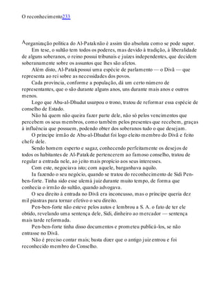 A
O reconhecimento233
organização política do Al-Pataknão é assim tão absoluta como se pode supor.
Em tese, o sultão tem todos os poderes, mas devido à tradição, à liberalidade
de alguns soberanos, o reino possui tribunais e juízes independentes, que decidem
soberanamente sobre os assuntos que lhes são afetos.
Além disto, Al-Patakpossui uma espécie de parlamento — o Divã — que
representa ao rei sobre as necessidades dos povos.
Cada província, conforme a população, dá um certo número de
representantes, que o são durante alguns anos, uns durante mais anos e outros
menos.
Logo que Abu-al-Dhudut usurpou o trono, tratou de reformar essa espécie de
conselho de Estado.
Não há quem não queira fazer parte dele, não só pelos vencimentos que
percebem os seus membros, como também pelos presentes que recebem, graças
à influência que possuem, podendo obter dos soberanos tudo o que desejam.
O príncipe irmão de Abu-al-Dhudut foi logo eleito membro do Divã e feito
chefe dele.
Sendo homem esperto e sagaz, conhecendo perfeitamente os desejos de
todos os habitantes de Al-Patakde pertencerem ao famoso conselho, tratou de
regular a entrada nele, ao jeito mais propício aos seus interesses.
Com este, negociava isto; com aquele, barganhava aquilo.
Ia fazendo o seu negócio, quando se tratou do reconhecimento de Sidi Pen-
ben-forte. Tinha sido esse ulemá juiz durante muito tempo, de forma que
conhecia o irmão do sultão, quando advogava.
O seu direito à entrada no Divã era inconcusso, mas o príncipe queria dez
mil piastras para tornar efetivo o seu direito.
Pen-ben-forte não esteve pelos autos e lembrou a S. A. o fato de ter ele
obtido, revelando uma sentença dele, Sidi, dinheiro ao mercador — sentença
mais tarde reformada.
Pen-ben-forte tinha disso documentos e prometeu publicá-los, se não
entrasse no Divã.
Não é preciso contar mais; basta dizer que o antigo juiz entrou e foi
reconhecido membro do Conselho.
 