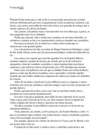 Q
O oráculo234
uando Pelino notou que a vista se lhe ia escurecendo, procurou um oculista
famoso, timbrado pelo governo, assegurado por várias academias, inclusive a de
Letras, cujo nome, precedido da mais clara fama, era garantia do milagre que o
cliente esperava da ciência do doutor.
Este, porém, não pudera fazer a luz aumentar nos seus olhos que, a pouco, se
iam apagando numa treva indistinta.
Pelino que, durante vinte e tantos anos, ajudara, na sua banca humilde, os
ministros a cumprir as leis e os regulamentos, resolveu consultar um curandeiro.
Procurou os jornais, leu os anúncios e visitou então muitos que se
anunciavam com grandes gabos.
Leu o do professor Im-Ra, sacerdote da Magia Natural ou Ortológica, capaz
de dar saúde, beleza, amor, por um processo psicológico, ainda desconhecido etc.
etc.
Leu outros, mas aquele que mais lhe agradou foi o do Ergonte Ribeiro,
ocultista explícito, curador de doenças da virtude, por meio de uniformes
adequados, cintos de castidade, manchões e outros instrumentos mecânicos
esotéricos, cuja eficácia estava comprovada com 1452 atestados que possuía.
Entre estes, ele publicava um em que o cidadão Freitas, de Umbu de Baixo,
gabava o cinto que lhe havia mandado, com o qual pôde o referido cidadão
impedir que sua mulher adulterasse enquanto ele andava no campo em trabalhos
de criação.
Além de tais dotes, o professor Lemos Ribeiro curava a cegueira e outras
moléstias, por meio de consultas a oráculos antigos, cujas receitas ele possuía em
grande número.
Pelino, que precisava ficar com a sua vista em perfeito estado, para o
escritório de Lemos partiu imediatamente.
Era uma vasta peça quadrada, precedida de uma antessala meio escura.
Toda a peça estava forrada de livros, em altas estantes. Havia o trípode das
velhas religiões da Grécia e Roma a queimar um tênue incenso.
Ouvida a consulta, Lemos Ribeiro começou a remexer os livros da sua
abundante biblioteca.
Tirou, primeiro, da estante, as Peregrinações, de Fernão Mendes e citou: “a
que os moradores logo acudiam com muitas bestas e lanças, bradando a grandes
vozes: Navacaranguê, navacaranguê”.
Em seguida, agarrou um volume da História de França, por H. Martin, e leu
um trecho sobre Luís xiv.
E depois de ter lido assim e citado a esmo, o sabichão expectorou a sua
 