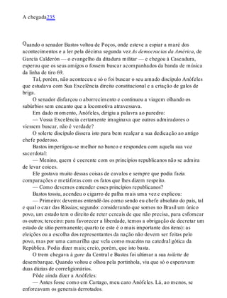 Q
A chegada235
uando o senador Bastos voltou de Poços, onde esteve a espiar a maré dos
acontecimentos e a ler pela décima segunda vez As democracias da América, de
García Calderón — o evangelho da ditadura militar — e chegou à Cascadura,
esperou que os seus amigos o fossem buscar acompanhados da banda de música
da linha de tiro 69.
Tal, porém, não aconteceu e só o foi buscar o seu amado discípulo Anófeles
que estudava com Sua Excelência direito constitucional e a criação de galos de
briga.
O senador disfarçou o aborrecimento e continuou a viagem olhando os
subúrbios sem encanto que a locomotiva atravessava.
Em dado momento, Anófeles, dirigiu a palavra ao paredro:
— Vossa Excelência certamente imaginava que outros admiradores o
viessem buscar, não é verdade?
O solerte discípulo dissera isto para bem realçar a sua dedicação ao antigo
chefe poderoso.
Bastos impertigou-se melhor no banco e respondeu com aquela sua voz
sacerdotal:
— Menino, quem é coerente com os princípios republicanos não se admira
de levar coices.
Ele gostava muito dessas coisas de cavalos e sempre que podia fazia
comparações e metáforas com os fatos que lhes dizem respeito.
— Como devemos entender esses princípios republicanos?
Bastos tossiu, acendeu o cigarro de palha mais uma vez e explicou:
— Primeiro: devemos entendê-los como sendo eu chefe absoluto do país, tal
e qual o czar das Rússias; segundo: considerando que somos no Brasil um único
povo, um estado tem o direito de reter cereais de que não precisa, para esfomear
os outros; terceiro: para favorecer a liberdade, temos a obrigação de decretar um
estado de sítio permanente; quarto (e este é o mais importante dos itens): as
eleições ou a escolha dos representantes da nação não devem ser feitas pelo
povo, mas por uma camarilha que vela como muezins na catedral gótica da
República. Podia dizer mais; creio, porém, que isto basta.
O trem chegava à gare da Central e Bastos foi ultimar a sua toilette de
desembarque. Quando voltou e olhou pela portinhola, viu que só o esperavam
duas dúzias de correligionários.
Pôde ainda dizer a Anófeles:
— Antes fosse como em Cartago, meu caro Anófeles. Lá, ao menos, se
enforcavam os generais derrotados.
 