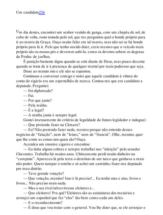 U
Um candidato236
m dia destes, encontrei um senhor vestido de ganga, com um chapéu de sol, de
cabo de volta, rosto tostado pelo sol, que me perguntou qual o bonde próprio para
ir ao morro da Graça. Ouço muito falar em tal morro, mas não sei se há bonde
próprio para lá ir. Pelo que tenho ouvido dizer, creio mesmo que o veículo mais
próprio são os nossos pés e devemos subi-lo, como os devotos sobem os degraus
da Penha: de joelhos.
É punição bastante digna quando se está diante de Deus, mas pouco decente
quando se trata de ir à presença de qualquer mortal por mais poderoso que seja.
Disse ao matuto isto e ele não se espantou.
Continuou a conversar comigo e notei que aquele candidato à vítima do
conto do vigário era um espertalhão de marca. Contou-me que era candidato a
deputado. Perguntei:
— Foi diplomado?
— Fui.
— Por que junta?
— Pela minha.
— É a legal?
— A minha junta é sempre legal.
Gostei imensamente do critério de legalidade do futuro legislador e indaguei:
— Que pretende fazer na Câmara?
— Eu? Não pretendo fazer nada, mesmo porque não entendo desses
negócios de “falação”, nem de “leizes,” nem de “franciú”. Olhe, menino, quer
que lhe conte as coisas tais quais são? Ouça.
Acendeu um enorme cigarro e emendou:
— Eu tinha alguns cobres e sempre trabalhei nas “inleição” pelo senador
Chavantes. Trabalho há muitos anos. Ultimamente perdi muito dinheiro na
“campista”. Apareceu lá pela terra o demônio de um turco que ganhava a mais
não poder. Quero tampar o rombo e só achei um caminho; fazer-me deputado
por meu distrito.
— Teve grande votação?
— Que votação, menino! Isso é lá preciso!... Eu tenho atas e atas, livros e
livros... Não preciso mais nada.
— Mas o seu rival talvez tivesse eleitores e...
— Que eleitores! Pra quê? Eleitores são as assinaturas dos mesários e
arranjei um espanhol que faz “elas” tão bem como cada um deles.
— E o reconhecimento?
— É disso que vou tratar com o general. Vou lhe dizer que, se ele arranjar o
 
