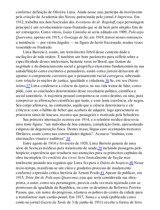 conforme definição de Oliveira Lima. Ainda nesse ano, participa do movimento
pela criação da Academia dos Novos, patrocinada pelo jornal A Imprensa. Em
1912, trabalha nos dois fascículos das Aventuras do dr. Bogoloff, cujo personagem
principal é um revolucionário russo frustrado que se dá bem pelo simples fato de
ser estrangeiro. Como vimos, Isaías Caminha só seria editado em 1909, Policarpo
Quaresma, apenas em 1915, e Gonzaga de Sá, em 1919; temos nesses romances
a insistência — por vários ângulos — na figura do herói fracassado, muitas vezes
ressentido ou frustrado.
Lima Barreto é, assim, um termômetro febril desse contexto dado a
oscilações de toda ordem. É também um bom parâmetro para refletir sobre a
especificidade desses intelectuais, bastante raros no Brasil, que faziam da
negritude e do distanciamento social e geográfico elementos fundamentais na sua
autodefinição como escritores e pensadores, assim como jamais deixavam de
apontar o componente corrosivo que o pensamento racial carregava; sobretudo
com relação às noções de justiça, igualdade e cidadania.36 Se, em seu Diário
íntimo,37 Lima condenava a ciência da época, na sua vida tratou de lidar, como
pôde, com as conclusões deterministas desse receituário político, científico e
social autoritário. A trajetória pessoal comportava-se como destino, ou sina, para
comprovar as afirmações científicas que tanto, e com tanta coerência, ele negou.
Seu corpo afirmava, na contramão, aquilo que a ciência determinava e ele
criticava: com o hábito de beber que acabara de adquirir, logo apresentaria os
primeiros sinais de loucura, mesmo que passageira e motivada pela bebedeira.
Sua primeira internação ocorreu em 1914, e o relatório médico descrevia
uma triste figura: “um indivíduo de boa estatura, compleição forte, apresentando
estigmas de degeneração física. Dentes maus; língua com acentuados tremores
fibrilares, assim como nas extremidades digitais”. Acusava “insônias, com
alucinações visuais e auditivas”.38
Entre agosto de 1914 e fevereiro de 1920, Lima Barreto gozaria de uma
série de licenças médicas para tratamento de saúde,39 incluindo passagens pelo
hospício; experiência que resultaria nas anotações para os primeiros capítulos da
obra incompleta O cemitério dos vivos: livro formalmente de ficção mas
totalmente pautado nos registros que Lima fez para o Diário do hospício.40 Nesse
meio-tempo, manifesta-se um claro e gradativo processo de insulamento
conforme expressão crítica literária de Arnoni Prado.41 Apesar de publicar, em
1915, Triste fim de Policarpo Quaresma, essa que seria considerada sua obra-
prima, o autor, como seu personagem, parecia cada vez mais injuriado com as
promessas de igualdade da República, ou com os desatinos da Reforma Pereira
Passos, que, em nome do progresso, afastava os pobres do centro da cidade para
a transformar num cartão-postal. Em 1917, Numa e a ninfa (publicado como
conto no jornal Gazeta da Tarde de 3 de junho de 1911) recebe a forma de livro
 