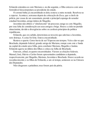 Felizardo entendeu-se com Mariano e, no dia seguinte, o filho estreava com uma
formidável descompostura ao presidente do estado.
O coronel tinha já encaminhado os dois; restava a outra metade. Resolveu-se
a esperar. Acontece, semanas depois da colocação do Zeca, que o chefe de
polícia, por causa de um assassinato, prende o principal capanga do senador
estadual Juventino, amigo íntimo de Magalão.
Juventino não obtém o “abafamento” do processo; zanga-se com Magalão,
por essa falta de consideração aos seus amigos e briga. Houve a cisão no partido
situacionista, devido a divergências sobre os cardeais princípios da política
republicana.
Felizardo, que era sabido, determinou ao terceiro que aderisse a Juventino,
sem detença. A coisa foi feita. Estava encaminhado.
Restava o quarto. Como havia de ser? Esperou uns tempos. Veio a dar-se que
Brochado, deputado federal, grande amigo de Mariano, rompe com este e funda
na capital do estado uma folha, para combater Mariano, Magalão e Justino.
Felizardo agarra no último dos filhos e coloca na folha de Brochado.
Estavam, afinal, os quatro encaminhados. Vieram as eleições federais.
Manoel, José, Otávio e Carlos foram apresentados candidatos a deputado,
respectivamente, por Magalão, Mariano, Juventino e Brochado. Houve acordo no
reconhecimento; e os filhos de Felizardo, a um só tempo, sentaram-se na Câmara
dos Deputados.
Não chegaram a paladinos; mas foram pais da pátria.
 