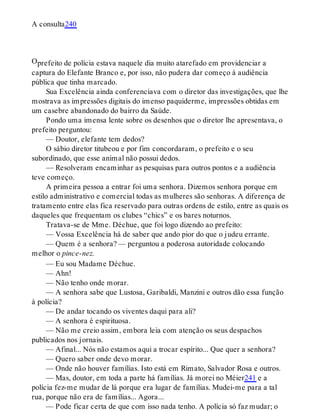 O
A consulta240
prefeito de polícia estava naquele dia muito atarefado em providenciar a
captura do Elefante Branco e, por isso, não pudera dar começo à audiência
pública que tinha marcado.
Sua Excelência ainda conferenciava com o diretor das investigações, que lhe
mostrava as impressões digitais do imenso paquiderme, impressões obtidas em
um casebre abandonado do bairro da Saúde.
Pondo uma imensa lente sobre os desenhos que o diretor lhe apresentava, o
prefeito perguntou:
— Doutor, elefante tem dedos?
O sábio diretor titubeou e por fim concordaram, o prefeito e o seu
subordinado, que esse animal não possui dedos.
— Resolveram encaminhar as pesquisas para outros pontos e a audiência
teve começo.
A primeira pessoa a entrar foi uma senhora. Dizemos senhora porque em
estilo administrativo e comercial todas as mulheres são senhoras. A diferença de
tratamento entre elas fica reservado para outras ordens de estilo, entre as quais os
daqueles que frequentam os clubes “chics” e os bares noturnos.
Tratava-se de Mme. Déchue, que foi logo dizendo ao prefeito:
— Vossa Excelência há de saber que ando pior do que o judeu errante.
— Quem é a senhora? — perguntou a poderosa autoridade colocando
melhor o pince-nez.
— Eu sou Madame Déchue.
— Ahn!
— Não tenho onde morar.
— A senhora sabe que Lustosa, Garibaldi, Manzini e outros dão essa função
à polícia?
— De andar tocando os viventes daqui para ali?
— A senhora é espirituosa.
— Não me creio assim, embora leia com atenção os seus despachos
publicados nos jornais.
— Afinal... Nós não estamos aqui a trocar espírito... Que quer a senhora?
— Quero saber onde devo morar.
— Onde não houver famílias. Isto está em Rimato, Salvador Rosa e outros.
— Mas, doutor, em toda a parte há famílias. Já morei no Méier241 e a
polícia fez-me mudar de lá porque era lugar de famílias. Mudei-me para a tal
rua, porque não era de famílias... Agora...
— Pode ficar certa de que com isso nada tenho. A polícia só faz mudar; o
 