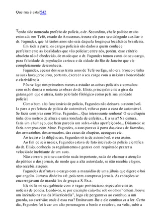 T
Que rua é esta?242
endo sido nomeado prefeito de polícia, o dr. Secundino, chefe político muito
estimado em Tefé, estado do Amazonas, trouxe ele para seu delegado auxiliar o
dr. Fagundes, que há tantos anos não saía daquela longínqua localidade brasileira.
Em toda a parte, os cargos policiais são dados a quem conhece
perfeitamente as localidades que vão policiar; entre nós, porém, esse critério
obsoleto não é obedecido, de modo que o dr. Fagundes tomou conta do seu cargo,
para felicidade da população carioca e da cidade do Rio de Janeiro que ele
completamente desconhecia.
Fagundes, apesar dos seus trinta anos de Tefé ou Ega, não era bronco e tinha
as suas luzes; procurou, portanto, exercer o seu cargo com a máxima honestidade
e clarividência.
Pôs-se logo nos primeiros meses a estudar as coisas policiais e consultou
com mão diurna e noturna as obras do dr. Elísio, principalmente a gíria da
gatunagem que o atraía, tanto pelo lado filológico como pela sua utilidade
policial.
Como bom alto funcionário de polícia, Fagundes não deixava o automóvel.
Ia para a prefeitura de polícia de automóvel, voltava para a casa de automóvel.
Se fazia compras com Mme. Fagundes... Que interessante senhora! O seu chapéu
tinha dois metros de altura e uma tonelada de enfeites... E a saia? Na cintura,
fazia um chumaço, que bem parecia um salva-vidas aperfeiçoado... Dizíamos: se
fazia compras com Mme. Fagundes, o auto parava à porta das casas de fazendas,
dos armarinhos, dos armazéns, das casas de chapéus, açougues etc.
Ao teatro e às diligências, Fagundes só ia de automóvel; e era assim.
Ao fim de seis meses, Fagundes estava de fato inteirado da polícia científica
do dr. Elísio, conhecia os regulamentos e gozava com requintado prazer a
velocidade inebriante de um auto.
Não correra pelo seu cartório nada importante, nada de chamar a atenção
do público e dos jornais, de modo que a alta autoridade, se não recebia elogios,
não recebia ataques.
Fagundes desfrutava o cargo com a mansidão de uma jiboia que digere o boi
que engoliu. Juntava dinheiro até, pois nem comprava jornais. As redações se
encarregavam de mandá-los de graça a S. Ex.a.
Ele os lia no seu gabinete com o vagar provinciano, especialmente as
notícias de polícia. Lendo-os, se por exemplo caía-lhe sob os olhos “ontem, houve
um incêndio na rua da Misericórdia”, logo ele perguntava ao contínuo, a um
guarda, ao escrivão: onde é essa rua? Ensinavam-lhe e ele continuava a ler. Certo
dia, Fagundes foi levar um alto personagem a bordo e resolveu, na volta, subir a
 