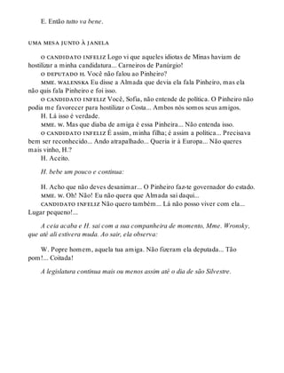 E. Então tutto va bene.
uma mesa junto à janela
o candidato infeliz Logo vi que aqueles idiotas de Minas haviam de
hostilizar a minha candidatura... Carneiros de Panúrgio!
o deputado h. Você não falou ao Pinheiro?
mme. walenska Eu disse a Almada que devia ela fala Pinheiro, mas ela
não quis fala Pinheiro e foi isso.
o candidato infeliz Você, Sofia, não entende de política. O Pinheiro não
podia me favorecer para hostilizar o Costa... Ambos nós somos seus amigos.
H. Lá isso é verdade.
mme. w. Mas que diaba de amiga é essa Pinheira... Não entenda isso.
o candidato infeliz É assim, minha filha; é assim a política... Precisava
bem ser reconhecido... Ando atrapalhado... Queria ir à Europa... Não queres
mais vinho, H.?
H. Aceito.
H. bebe um pouco e continua:
H. Acho que não deves desanimar... O Pinheiro faz-te governador do estado.
mme. w. Oh! Não! Eu não quera que Almada sai daqui...
candidato infeliz Não quero também... Lá não posso viver com ela...
Lugar pequeno!...
A ceia acaba e H. sai com a sua companheira de momento, Mme. Wronsky,
que até ali estivera muda. Ao sair, ela observa:
W. Popre homem, aquela tua amiga. Não fizeram ela deputada... Tão
pom!... Coitada!
A legislatura continua mais ou menos assim até o dia de são Silvestre.
 