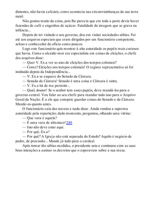 distantes, não havia cafezais, como acontecia nas circunvizinhanças da sua terra
natal.
Não gostou muito da coisa, pois lhe parecia que em toda a parte devia haver
fazendas de café e engenhos de açúcar. Fatalidade da imagem que se grava na
infância...
Depois de ter visitado o seu governo, deu em visitar sociedades sábias. Foi
até aos arquivos especiais que eram dirigidos por um funcionário competente,
zeloso e conhecedor do ofício como poucos.
Logo este funcionário quis mostrar à alta autoridade os papéis mais curiosos
que havia. Como o alcaide-mor era especialista em coisas de eleições, o chefe
dos arquivos disse:
— Quer V. Ex.a ver as atas de eleições dos tempos coloniais?
— Como? Eleições nos tempos coloniais! O regime representativo só foi
instituído depois da Independência...
— V. Ex.a se esquece do Senado da Câmara.
— Senado da Câmara! Senado é uma coisa e Câmara é outra.
— V. Ex.a há de me permitir...
— Qual, doutor! Se o senhor tem esses papéis, deve mandá-los para o
governo central. Vou falar ao seu chefe para mandar tudo isso para o Arquivo
Geral da Nação. É a ele que compete guardar coisas do Senado e da Câmara.
Mande-os quanto antes.
O funcionário caiu das nuvens e nada disse. Ainda rondou a suprema
autoridade pela repartição; dado momento, perguntou, olhando uma vitrine:
— Que vara é aquela?
— É uma vara de almotacé!249
— Isto não deve estar aqui.
— Por quê, Ex.a?
— Por quê? A Igreja não está separada do Estado? Aquilo é negócio de
padre, de procissão... Mande já tudo para o cardeal.
Após tomar tão sábias medidas, o presidente saiu e continuou com as suas
boas intenções a assinar os decretos que o esperavam sobre a sua mesa.
 