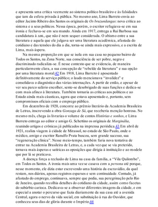 e apresenta uma crítica veemente ao sistema político brasileiro e às falsidades
que iam da esfera privada à pública. No mesmo ano, Lima Barreto envia ao
editor Jacinto Ribeiro dos Santos os originais de Os bruzundangas: nova crítica ao
sistema e a seus políticos. Nessa época, porém, o escritor refugiava-se em sua
ironia e fechava-se em seu mundo. Ainda em 1917, entrega a Rui Barbosa sua
candidatura à abl, que não é nem sequer considerada. O abismo entre a sua
literatura e aquela que ele julgava ser uma literatura acadêmica, afastada do
cotidiano e das tensões do dia a dia, torna-se ainda mais expressivo, e a escrita de
Lima, mais áspera.
Na mesma proporção em que se isola em sua casa no pequeno bairro de
Todos os Santos, na Zona Norte, sua consciência de ser pobre, negro e
discriminado radicaliza-se. É nesse contexto que se evidencia, de maneira
particularmente clara, a sua concepção de “rebelde da literatura” e sua opção
por uma literatura moral.42 Em 1918, Lima Barreto é aposentado
definitivamente do serviço público; o laudo mencionava “invalidez” e
consolidava o diagnóstico das várias internações. A partir de então, e apesar de
ver seu parco salário encolher, sente-se desobrigado de suas funções e dedica-se
com mais afinco à literatura. Também tornaria as críticas aos políticos e ao
Estado ainda mais cáusticas, agora que estava aposentado e, portanto, sem
compromissos oficiais com o emprego público.
Em dezembro de 1920, concorre ao prêmio literário da Academia Brasileira
de Letras, inscrevendo a obra Gonzaga de Sá, que receberia menção honrosa. No
mesmo mês, chega às livrarias o volume de contos Histórias e sonhos, e Lima
Barreto entrega ao editor e amigo G. Schettino os originais de Marginália,
reunindo artigos e crônicas já publicados na imprensa periódica.43 Em abril de
1921, realiza viagem à cidade de Mirassol, no estado de São Paulo, onde o
médico, amigo e escritor Ranulfo Prata buscou, sem grande sucesso, sua
“regeneração clínica”. Nesse meio-tempo, também faria nova tentativa de
entrar na Academia Brasileira de Letras, e, a cada vez que se via preterido,
tornava mais ásperas e satíricas as oposições que dirigia à instituição e ao modelo
que por lá se praticava.
A doença força a reclusão de Lima na casa da família, a “Vila Quilombo”,
em Todos os Santos. A ironia mais uma vez se casava com a persona até porque,
nesse momento, ele dizia estar escrevendo uma história da escravidão, da qual
restam, nos diários, apenas registros esparsos e sem continuidade. Contudo, já
afastado do emprego, continuava, sempre que podia, sua peregrinação pelo Rio
de Janeiro, quando recolhia detalhes do cotidiano da cidade, assim como facetas
do subúrbio carioca. Dedicava-se a observar diferentes imagens da cidade, e em
especial a anotar o percurso que fazia diariamente da sua casa até a avenida
Central, agora o nervo da vida social, em substituição à rua do Ouvidor, que
conheceu seus dias de glória durante o Império.44
 