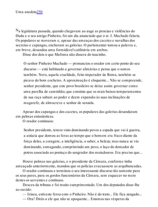 N
Uma anedota250
a legislatura passada, quando chegavam ao auge as proezas e violências do
Dudu e o seu amigo Pinheiro, foi um dia anunciado que o sr. I. Machado falaria.
Os populares se moveram e, apesar das ameaças dos cacetes e navalhas dos
secretas e capangas, encheram as galerias. O parlamentar tomou a palavra e,
em breve, desandou uma formidável catilinária em ambos.
Disse dos dois o que Mafoma não dissera do toucinho.
O senhor Pinheiro Machado — pronunciou o orador em certo ponto do seu
discurso — está habituado a governar alimárias e pensa que o somos
também. Nero, aquela crueldade, feito imperador de Roma, também se
picava do bom cocheiro. A aproximação é eloquente... Não se compreende,
senhor presidente, que este povo brasileiro se deixe assim governar como
uma parelha de caminhão; que consinta que os mais baixos temperamentos
de sua raça subam ao poder e deem expansão às suas inclinações de
magarefe, de almocreve e senhor de senzala.
Apesar dos capangas e dos cacetes, os populares das galerias desandaram
em palmas entusiásticas.
O orador continuou:
Senhor presidente, temos visto dominando povos a espada que vai à guerra,
a astúcia que domou as feras ao tempo que o homem era fraco diante da
força delas, a coragem, a inteligência, o saber, a beleza; mas nunca se viu
dominando, esmagando, comprimindo um povo, o laço do domador de
potros associado ao pontaço do sangrador dos matadouros. Era preciso que...
Houve palmas nas galerias, e o presidente da Câmara, conforme tinha
ameaçado anteriormente, mandou que os polícias evacuassem as arquibancadas.
O orador continuou e terminou o seu interessante discurso tão somente para
os seus pares, para os gordos funcionários da Câmara, sem esquecer no meio
destes os serventes e contínuos.
Desceu da tribuna e foi muito cumprimentado. Um dos deputados disse-lhe
ao ouvido:
— Irineu, estiveste feroz com o Pinheiro. Não é do trato... Ele fica zangado...
— Ora! Dirás a ele que não se apoquente... Estamos nas vésperas da
 
