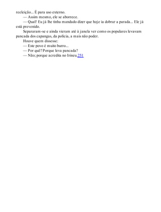 reeleição... É para uso externo.
— Assim mesmo, ele se aborrece.
— Qual! Eu já lhe tinha mandado dizer que hoje ia dobrar a parada... Ele já
está prevenido.
Separaram-se e ainda vieram até à janela ver como os populares levavam
pancada dos capangas, da polícia, a mais não poder.
Houve quem dissesse:
— Este povo é muito burro...
— Por quê? Porque leva pancada?
— Não; porque acredita no Irineu.251
 