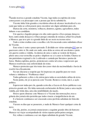 Q
A nova glória252
uando morreu o grande estadista Vicente, logo todos os espíritos do reino
começaram a se preocupar com a pessoa que devia substituí-lo.
Vicente tinha feito grandes e meritórias obras de alcance incalculável e era
justo que todos se esforçassem para encontrar um digno substituto para ele.
Damas da corte, ministros, velhacos, doutores, agiotas, agricultores, todos
tinham o seu candidato.
Um queria o Jagodes porque era alto; outro queria o Zeca porque dançava
bem; outro ainda desejava o Chico porque entendia de música; afinal foi achado
o Maneco, que teve por si o grande título de ser mais ou menos ruivo.
Todo o reino exultou com a escolha e ele foi encarado como substituto eficaz
de Vicente.
Esse reino é vasto e pouco povoado. É dividido em várias satrapias253 que se
guerream entre si. De onde em onde, uma delas se arma até aos dentes e parte
em guerra contra a vizinha. As damas de uma e outra se vestem de branco,
põem uma cruz vermelha ao peito e dispõem-se a ir curar os feridos. Chama-se
isto patriotismo regional e ele é cultivado e cantado por literatos e poetas de
fama. Muitos espíritos, porém, protestavam contra tal coisa e esperavam que
Maneco resolvesse essa enfermidade do reino.
Maneco prometeu que iria tratar dos casos vitais da nacionalidade e havia de
resolvê-los eficazmente.
Fez um discurso a respeito que foi impresso em papelão para ter mais
volume e intitulou-o: “Problemas vitais”.
Todos gabaram a obra e ele entrou para todas as sociedades sábias da terra.
Neste ponto, ele já se parecia com Vicente. Restava o resto, isto é, a ação
política.
Esperavam todos por ela, quando certo dia a Gazeta do Reino publicou o seu
primeiro grande ato. Ele tinha nomeado embaixador do Reino junto a uma nação
vizinha, por trinta dias, uma das notabilidades da nação.
Houve quem dissesse: este Maneco é o Vicente das nomeações; mas a
gritaria dos jornais não permitiu que todos vissem a insignificância do ato.
E o homem continuou a ser encarado como perfeito substituto do falecido
estadista.
Vieram os dias que se passaram, e nada de Maneco fazer qualquer coisa de
novo.
Um dia, porém, os jornais anunciaram a seguinte grande obra do homem:
Maneco vai viajar acompanhado de vários rapazes pelos países amigos.
Foi, voltou e continuou a ser um digno substituto do grande Vicente.
 