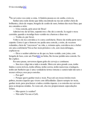 N
O rico mendigo262
ão sei como vos conte a coisa. A história passou-se em sonho, creio eu.
Sonhei uma noite destas que tinha encontrado na rua um senhor cheio de
brilhantes, cheio de roupas, bengala de castão de ouro, botinas das mais finas, que
me estendeu a mão:
— Uma esmola, pelo amor de Deus!
Admirei-me de tal fato, espantei-me e lhe dei a esmola. Ia seguir o meu
caminho, quando o mendigo bem-vestido me chamou e disse-me:
— Venha cá, por favor.
Voltei e ele me convidou a ir a uma confeitaria. Houve da minha parte novo
espanto. Como é que o homem me pedia uma esmola, a mim, de recursos
reduzidos, cheio de “encrencas” na vida, e, minutos após, convidava-me a beber
em uma confeitaria? Fui ao bar mais próximo e ele, sem mais delongas,
explicou-se:
— Deve o senhor admirar-se de que eu, bem-vestido, com joias, com
bengala de luxo, com um Patek263 no bolso, lhe tivesse pedido uma esmola. Eu
lhe explico.
Fez uma pausa, sorvemos alguns goles de cerveja e continuou:
— Sou rico e digo isto a todo o mundo. Moro em uma grande casa, tenho
lindos e caros móveis, tenho alfaias, tenho carros, tenho numerosa criadagem,
tenho um banheiro que é uma verdadeira terma romana e custeio tudo isto sem o
menor esforço; mas peço esmolas.
— Por quê?
— Porque quero ganhar mais e mais. Peço até aos meus irmãos mais
pobres, mesmo àqueles que vivem com dificuldades. Quero sempre ter mais,
ganhar mais, para proclamar a todos a minha riqueza; e as esmolas me servem
para as despesas miúdas. Às vezes até, elas me proporcionam especulações
felizes.
— Mas quem é o senhor?
— Não sabe? Eu sou o Café.
 