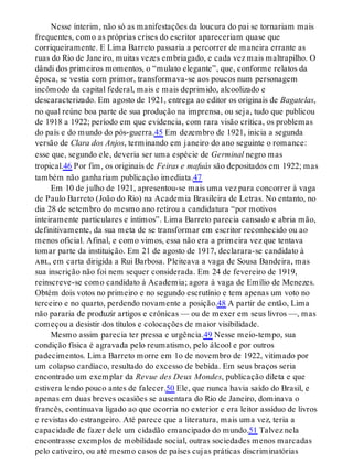 Nesse ínterim, não só as manifestações da loucura do pai se tornariam mais
frequentes, como as próprias crises do escritor apareceriam quase que
corriqueiramente. E Lima Barreto passaria a percorrer de maneira errante as
ruas do Rio de Janeiro, muitas vezes embriagado, e cada vez mais maltrapilho. O
dândi dos primeiros momentos, o “mulato elegante”, que, conforme relatos da
época, se vestia com primor, transformava-se aos poucos num personagem
incômodo da capital federal, mais e mais deprimido, alcoolizado e
descaracterizado. Em agosto de 1921, entrega ao editor os originais de Bagatelas,
no qual reúne boa parte de sua produção na imprensa, ou seja, tudo que publicou
de 1918 a 1922; período em que evidencia, com rara visão crítica, os problemas
do país e do mundo do pós-guerra.45 Em dezembro de 1921, inicia a segunda
versão de Clara dos Anjos, terminando em janeiro do ano seguinte o romance:
esse que, segundo ele, deveria ser uma espécie de Germinal negro mas
tropical.46 Por fim, os originais de Feiras e mafuás são depositados em 1922; mas
também não ganhariam publicação imediata.47
Em 10 de julho de 1921, apresentou-se mais uma vez para concorrer à vaga
de Paulo Barreto (João do Rio) na Academia Brasileira de Letras. No entanto, no
dia 28 de setembro do mesmo ano retirou a candidatura “por motivos
inteiramente particulares e íntimos”. Lima Barreto parecia cansado e abria mão,
definitivamente, da sua meta de se transformar em escritor reconhecido ou ao
menos oficial. Afinal, e como vimos, essa não era a primeira vez que tentava
tomar parte da instituição. Em 21 de agosto de 1917, declarara-se candidato à
abl, em carta dirigida a Rui Barbosa. Pleiteava a vaga de Sousa Bandeira, mas
sua inscrição não foi nem sequer considerada. Em 24 de fevereiro de 1919,
reinscreve-se como candidato à Academia; agora à vaga de Emílio de Menezes.
Obtém dois votos no primeiro e no segundo escrutínio e tem apenas um voto no
terceiro e no quarto, perdendo novamente a posição.48 A partir de então, Lima
não pararia de produzir artigos e crônicas — ou de mexer em seus livros —, mas
começou a desistir dos títulos e colocações de maior visibilidade.
Mesmo assim parecia ter pressa e urgência.49 Nesse meio-tempo, sua
condição física é agravada pelo reumatismo, pelo álcool e por outros
padecimentos. Lima Barreto morre em 1o de novembro de 1922, vitimado por
um colapso cardíaco, resultado do excesso de bebida. Em seus braços seria
encontrado um exemplar da Revue des Deux Mondes, publicação dileta e que
estivera lendo pouco antes de falecer.50 Ele, que nunca havia saído do Brasil, e
apenas em duas breves ocasiões se ausentara do Rio de Janeiro, dominava o
francês, continuava ligado ao que ocorria no exterior e era leitor assíduo de livros
e revistas do estrangeiro. Até parece que a literatura, mais uma vez, teria a
capacidade de fazer dele um cidadão emancipado do mundo.51 Talvez nela
encontrasse exemplos de mobilidade social, outras sociedades menos marcadas
pelo cativeiro, ou até mesmo casos de países cujas práticas discriminatórias
 