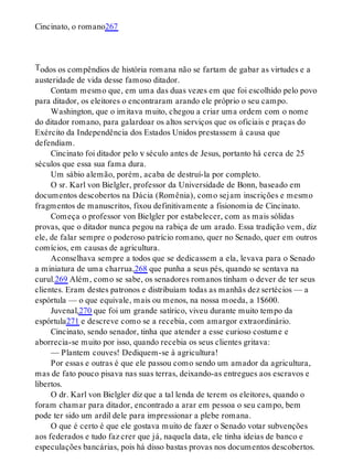 T
Cincinato, o romano267
odos os compêndios de história romana não se fartam de gabar as virtudes e a
austeridade de vida desse famoso ditador.
Contam mesmo que, em uma das duas vezes em que foi escolhido pelo povo
para ditador, os eleitores o encontraram arando ele próprio o seu campo.
Washington, que o imitava muito, chegou a criar uma ordem com o nome
do ditador romano, para galardoar os altos serviços que os oficiais e praças do
Exército da Independência dos Estados Unidos prestassem à causa que
defendiam.
Cincinato foi ditador pelo v século antes de Jesus, portanto há cerca de 25
séculos que essa sua fama dura.
Um sábio alemão, porém, acaba de destruí-la por completo.
O sr. Karl von Bielgler, professor da Universidade de Bonn, baseado em
documentos descobertos na Dácia (Romênia), como sejam inscrições e mesmo
fragmentos de manuscritos, fixou definitivamente a fisionomia de Cincinato.
Começa o professor von Bielgler por estabelecer, com as mais sólidas
provas, que o ditador nunca pegou na rabiça de um arado. Essa tradição vem, diz
ele, de falar sempre o poderoso patrício romano, quer no Senado, quer em outros
comícios, em causas de agricultura.
Aconselhava sempre a todos que se dedicassem a ela, levava para o Senado
a miniatura de uma charrua,268 que punha a seus pés, quando se sentava na
curul.269 Além, como se sabe, os senadores romanos tinham o dever de ter seus
clientes. Eram destes patronos e distribuíam todas as manhãs dez sertécios — a
espórtula — o que equivale, mais ou menos, na nossa moeda, a 1$600.
Juvenal,270 que foi um grande satírico, viveu durante muito tempo da
espórtula271 e descreve como se a recebia, com amargor extraordinário.
Cincinato, sendo senador, tinha que atender a esse curioso costume e
aborrecia-se muito por isso, quando recebia os seus clientes gritava:
— Plantem couves! Dediquem-se à agricultura!
Por essas e outras é que ele passou como sendo um amador da agricultura,
mas de fato pouco pisava nas suas terras, deixando-as entregues aos escravos e
libertos.
O dr. Karl von Bielgler diz que a tal lenda de terem os eleitores, quando o
foram chamar para ditador, encontrado a arar em pessoa o seu campo, bem
pode ter sido um ardil dele para impressionar a plebe romana.
O que é certo é que ele gostava muito de fazer o Senado votar subvenções
aos federados e tudo faz crer que já, naquela data, ele tinha ideias de banco e
especulações bancárias, pois há disso bastas provas nos documentos descobertos.
 