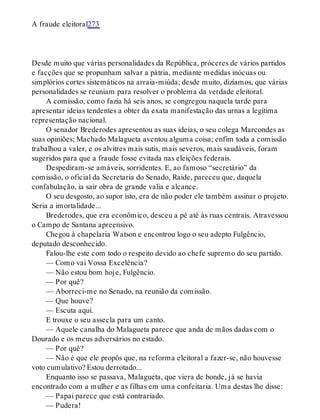 A fraude eleitoral273
Desde muito que várias personalidades da República, próceres de vários partidos
e facções que se propunham salvar a pátria, mediante medidas inócuas ou
simplórios cortes sistemáticos na arraia-miúda; desde muito, dizíamos, que várias
personalidades se reuniam para resolver o problema da verdade eleitoral.
A comissão, como fazia há seis anos, se congregou naquela tarde para
apresentar ideias tendentes a obter da exata manifestação das urnas a legítima
representação nacional.
O senador Brederodes apresentou as suas ideias, o seu colega Marcondes as
suas opiniões; Machado Malagueta aventou alguma coisa; enfim toda a comissão
trabalhou a valer, e os alvitres mais sutis, mais severos, mais saudáveis, foram
sugeridos para que a fraude fosse evitada nas eleições federais.
Despediram-se amáveis, sorridentes. E, ao famoso “secretário” da
comissão, o oficial da Secretaria do Senado, Raide, pareceu que, daquela
confabulação, ia sair obra de grande valia e alcance.
O seu desgosto, ao supor isto, era de não poder ele também assinar o projeto.
Seria a imortalidade...
Brederodes, que era econômico, desceu a pé até às ruas centrais. Atravessou
o Campo de Santana apreensivo.
Chegou à chapelaria Watson e encontrou logo o seu adepto Fulgêncio,
deputado desconhecido.
Falou-lhe este com todo o respeito devido ao chefe supremo do seu partido.
— Como vai Vossa Excelência?
— Não estou bom hoje, Fulgêncio.
— Por quê?
— Aborreci-me no Senado, na reunião da comissão.
— Que houve?
— Escuta aqui.
E trouxe o seu assecla para um canto.
— Aquele canalha do Malagueta parece que anda de mãos dadas com o
Dourado e os meus adversários no estado.
— Por quê?
— Não é que ele propôs que, na reforma eleitoral a fazer-se, não houvesse
voto cumulativo? Estou derrotado...
Enquanto isso se passava, Malagueta, que viera de bonde, já se havia
encontrado com a mulher e as filhas em uma confeitaria. Uma destas lhe disse:
— Papai parece que está contrariado.
— Pudera!
 