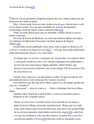 O
As teorias do dr. Caruru274
sábio dr. Caruru da Fonseca despertou naquele dia com o humor igual com que
despertava em todos os outros.
Mme. Caruru ainda ficou na cama, muito certa de que a Inácia daria o café
ao seu ilustre marido. Era este uma sumidade em matéria de psiquiatria,
criminologia, medicina legal e outras coisas divertidas.275
Tinha, na nossa democracia, por ser sumidade e doutor, direito a exercer
quatro empregos.
Era lente da Escola de Medicina, era chefe do Gabinete Médico da Polícia,
era subdiretor do Manicômio Nacional e também inspetor da Higiene
Pública.276
Caruru tinha mesmo publicado várias obras, entre as quais se destacava Os
caracteres somáticos da degenerescência277 — livro que fora muito gabado pelo
estilo saborosamente clássico. Um crítico disse:
O milagre que, no seu livro, conseguiu o dr. Caruru obter, foi exprimir ideias
e concepções modernas com a sã e enérgica linguagem dos quinhentistas e
mesmo dos seus antecessores. Seguiu, portanto, André Chénier, que
desejava fazer poesias modernas com versos antigos. Cito de memória. Não
há como louvar etc.
Caruru, como esperava a sua dorminhoca mulher, foi logo servido do café
pela dedicada Inácia e não tardou que lhe viessem os jornais.
Leu o primeiro que lhe caiu sob os olhos e quase teve um ataque quando deu
com um “controlava”.
— Que gente! — disse de si para si. — Estão a esbodegar esta maravilhosa
língua.
Apanhou outro, desprezou a parte política e correu ao noticiário policial.
Deparou-se-lhe a seguinte notícia:
Ontem, ao atravessar a avenida Central, foi acometido de um ataque o
pintor Francisco Murga, morrendo repentinamente. Murga, que era ainda
moço, pois contava pouco mais de trinta anos, estreou-se com grande brilho
há uns dez anos passados, tendo obtido o prêmio de viagem278 e tudo fazia
crer que ele continuaria a dar-nos obras-primas, ou quase isso, como foi o
seu primeiro quadro, O banzo.279 Entretanto, tendo se entregado à mais
 