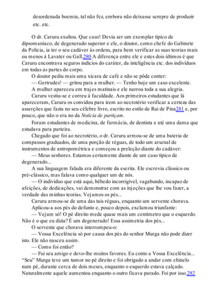 desordenada boemia, tal não fez, embora não deixasse sempre de produzir
etc. etc.
O dr. Caruru exultou. Que caso! Devia ser um exemplar típico de
dipsomaníaco, de degenerado superior e ele, o doutor, como chefe do Gabinete
da Polícia, ia ter o seu cadáver às ordens, para bem verificar as suas teorias mais
ou menos à Lavater ou Gall.280 A diferença entre ele e estes dois últimos é que
Caruru encontrava seguros indícios do caráter, da inteligência etc. dos indivíduos
em todas as partes do corpo.
O doutor pediu mais uma xícara de café e não se pôde conter:
— Gertrudes! — gritou para a mulher. — Tenho hoje um caso excelente.
A mulher apareceu em trajes matinais e ele narrou toda a sua alegria.
Caruru vestiu-se e correu à faculdade. Aos primeiros estudantes que lá
apareceram, Caruru os convidou para irem ao necrotério verificar a certeza das
asserções que fazia no seu célebre livro, escrito no estilo de Rui de Pina281 e, por
pouco, que não o era no da Notícia de partiçam.
Foram estudantes de medicina, de farmácia, de dentista e até uma dama que
estudava para parteira.
Chegado que foi ao necrotério, o dr. Caruru armou-se de uma bateria de
compassos graduados, de uma porção de réguas, de todo um arsenal de
instrumentos de antropométrica e começou a preleção diante do cadáver:
— Meus senhores. Estamos certamente diante de um caso típico de
degenerado...
A sua linguagem falada era diferente da escrita. Ele escrevia clássico ou
pré-clássico, mas falava como qualquer um de nós.
— O indivíduo que está aqui, bêbedo incorrigível, vagabundo, incapaz de
afeições, de dedicações, vai demonstrar com as injeções que lhe vou fazer, a
verdade das minhas teorias. Vejamos os pés...
Caruru armou-se de uma das tais réguas, enquanto um servente chorava.
Aplicou-a aos pés do defunto e, pouco depois, exclamou triunfante:
— Vejam só! O pé direito mede quase mais um centímetro que o esquerdo.
Não é o que eu dizia? É um degenerado! Essa assimetria dos pés...
O servente que chorava interrompeu-o:
— Vossa Excelência só por causa dos pés do senhor Murga não pode dizer
isto. Ele não nasceu assim.
— Como foi então?
— Fui seu amigo e devo-lhe muitos favores. Eu conto a Vossa Excelência...
“Seu” Murga teve um tumor no pé direito e foi obrigado a andar com chinelo
num pé, durante cerca de dois meses, enquanto o esquerdo estava calçado.
Naturalmente aquele aumentou enquanto o outro ficava parado. Foi por isso.282
 