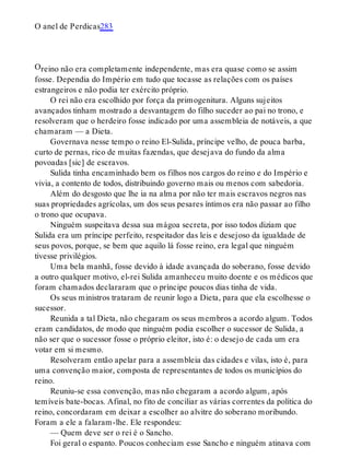 O
O anel de Perdicas283
reino não era completamente independente, mas era quase como se assim
fosse. Dependia do Império em tudo que tocasse as relações com os países
estrangeiros e não podia ter exército próprio.
O rei não era escolhido por força da primogenitura. Alguns sujeitos
avançados tinham mostrado a desvantagem do filho suceder ao pai no trono, e
resolveram que o herdeiro fosse indicado por uma assembleia de notáveis, a que
chamaram — a Dieta.
Governava nesse tempo o reino El-Sulida, príncipe velho, de pouca barba,
curto de pernas, rico de muitas fazendas, que desejava do fundo da alma
povoadas [sic] de escravos.
Sulida tinha encaminhado bem os filhos nos cargos do reino e do Império e
vivia, a contento de todos, distribuindo governo mais ou menos com sabedoria.
Além do desgosto que lhe ia na alma por não ter mais escravos negros nas
suas propriedades agrícolas, um dos seus pesares íntimos era não passar ao filho
o trono que ocupava.
Ninguém suspeitava dessa sua mágoa secreta, por isso todos diziam que
Sulida era um príncipe perfeito, respeitador das leis e desejoso da igualdade de
seus povos, porque, se bem que aquilo lá fosse reino, era legal que ninguém
tivesse privilégios.
Uma bela manhã, fosse devido à idade avançada do soberano, fosse devido
a outro qualquer motivo, el-rei Sulida amanheceu muito doente e os médicos que
foram chamados declararam que o príncipe poucos dias tinha de vida.
Os seus ministros trataram de reunir logo a Dieta, para que ela escolhesse o
sucessor.
Reunida a tal Dieta, não chegaram os seus membros a acordo algum. Todos
eram candidatos, de modo que ninguém podia escolher o sucessor de Sulida, a
não ser que o sucessor fosse o próprio eleitor, isto é: o desejo de cada um era
votar em si mesmo.
Resolveram então apelar para a assembleia das cidades e vilas, isto é, para
uma convenção maior, composta de representantes de todos os municípios do
reino.
Reuniu-se essa convenção, mas não chegaram a acordo algum, após
temíveis bate-bocas. Afinal, no fito de conciliar as várias correntes da política do
reino, concordaram em deixar a escolher ao alvitre do soberano moribundo.
Foram a ele a falaram-lhe. Ele respondeu:
— Quem deve ser o rei é o Sancho.
Foi geral o espanto. Poucos conheciam esse Sancho e ninguém atinava com
 
