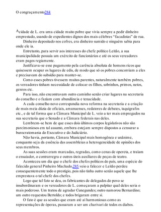 A
O congraçamento284
cidade de L. era uma cidade muito pobre que vivia sempre a pedir dinheiro
emprestado, usando de expedientes dignos dos mais célebres “facadistas” de rua.
Dinheiro depositado nos cofres, era dinheiro sumido e ninguém sabia para
onde ele ia.
Entretanto, para servir aos interesses do chefe político Leitão, a sua
municipalidade possuía um exército de funcionários e até os seus vereadores
eram pagos regiamente.
Justificava-se esse pagamento pela carência absoluta de homens ricos que
quisessem ocupar os lugares de edis, de modo que só os pobres concorriam a eles
e precisavam do subsídio para manter-se.
Como esses pobres tivessem muitos parentes, naturalmente também pobres,
os vereadores tinham necessidade de colocar os filhos, sobrinhos, primos, netos,
genros etc.
Para isso, não encontravam outro caminho senão criar lugares na secretaria
do conselho e o faziam com abundância e tenacidade.
A cada conselho novo correspondia nova reforma na secretaria e a criação
de mais meia dúzia de oficiais, amanuenses, redatores de debates, taquígrafos
etc., e de tal forma que a Câmara Municipal de L. veio a ter mais empregados na
sua secretaria que o Senado e a Câmara federais nas deles.
Lembrem-se bem de que esses dois últimos corpos legislativos não são
parcimoniosos em tal assunto, embora estejam sempre dispostos a censurar a
burocratomania do Executivo e do Judiciário.
Não havia, portanto, Câmara Municipal mais homogênea e unânime,
conquanto seja da essência das assembleias a heterogeneidade de opiniões dos
seus membros.
As suas sessões eram marcadas, regradas, como cenas de opereta, e traíam
o ensaiador, o contrarregra e outros úteis auxiliares de peças de teatro.
Aconteceu um dia que o chefe dos chefes políticos do país, uma espécie do
falecido general Pinheiro Machado,285 veio a falecer e Leitão perdeu
consequentemente todo o prestígio, pois não tinha outro senão aquele que lhe
emprestava o tal chefe dos chefes.
Logo que tal fato se deu, os fabricantes de delegados do povo se
insubordinaram e os vereadores de L. começaram a palpitar qual deles seria o
mais poderoso. Um tratou de agradar Cunegundes; outro namorou Bernardino;
um outro requestou Bertoldo; e todos brigaram entre si.
O fato é que as sessões que eram até aí harmoniosas como as
representações de óperas, passaram a ser um charivari de todos os diabos.
 