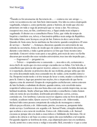 -Q
Nós! Hein?286
uando eu fui amanuense da Secretaria de... — contava-me um amigo —,
certa vez aconteceu-me um fato bem interessante. Era tido eu como empregado
vagabundo, relapso e, como particular, poeta e boêmio, de modo que eles me
preteriam em toda a vaga de promoção que se viesse a dar. No começo,
exasperei-me; mas, no fim, conformei-me, e fiquei ainda mais relapso e
vagabundo. O diretor era o conselheiro Flores Teles, que vinha do tempo do
Império: e também era, talvez, o funcionário público mais antigo da República.
Não tinha faltas, nem licenças; era pé de boi. Entrava às dez e saía às três.
Quando ele fazia anos, havia zumbaias na Secretaria: quando completava 45 anos
de serviço — bumba! —, festanças, discursos; quando era aniversário de sua
entrada na secretaria, festas; de modo que ele andava no noticiário dos jornais,
durante o ano inteiro, e toda a gente pensava cá fora que fosse mesmo uma
sumidade. Concorri várias vezes para a sua glória, pois mais de uma vez fiz-lhe
discursos por ocasião dos seus variados aniversários; mas isso não impediu que...
— Engrossava? — perguntei eu.
— Talvez — respondeu-me o camarada —, mas não a ele, certamente a
meu chefe de seção que era meu amigo: escondia-me as faltas. Um belo dia, o
conselheiro que parecia não querer morrer, adoece e morre. Eu tinha deixado de
ir à repartição, durante os primeiros dias de sua moléstia, porque sabia que não
me seria descontado nada; mas cansando-me de vadiar, certa manhã cismei e
fui. Despertei muito tarde e só tive tempo de lavar o rosto, mudar o colarinho e ir
para lá. Entrei e, logo que penetrei nas seções, tive a impressão de que havia
alguma coisa de anormal. Grupos de empregados cochichavam; outros estavam
de luto fechado; o substituto do diretor, quando entrou, veio envolvido numa
respeitável sobrecasaca e deu-nos bons-dias com uma cartola imprevista, na sua
habitual modéstia. Soube afinal que tinha morrido o conselheiro e todos faziam
roda em torno do seu imediato, lembrando providências: carros, coroas,
comissão etc. Um lembrou: é preciso escrever alguma coisa no livro do ponto. É
verdade, acudiram todos. Quem escreve? Lembraram o dr. Aldovrando,
bacharel tido como pessoa competente da redação de mensagens e outras
difíceis peças oficiais; o dr. Aldovrando, porém, excusou-se, porquanto tinha
muito serviço. Lembraram em seguida o dr. Samuel Ponte, cirurgião-dentista,
que acabara o seu curso de medicina. Como o dr. Aldovrando, o dr. Samuel
excusou-se porque não era dado a essas tolices e futilidades de literatura. Ele só
cuidava de ciência e até hoje eu estou à espera dos seus trabalhos a tal respeito.
Foi quando alguém se lembrou de mim, cuja disposição para isso era nenhuma.
Acedi, sentei-me a uma mesa e redigi o rascunho. Reli, emendei e vi que a coisa
 