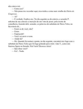 não estava má.
— Como era?
— Não posso me recordar aqui, mas tenho a coisa num retalho do Diário do
Congresso.
— Aí?
— É verdade. Explico-me. No dia seguinte ao do enterro, o senador P.
solicitou da sua câmara a inserção de um voto de pesar, pela morte do
conselheiro, fazendo dele, senador, as palavras do substituto de Flores Teles, na
Secretaria de...
— Eram as de você, não?
— Eram.
— Engraçado!
— Você vai ouvir o resto.
— Ainda há?
— Há. Quando fui assinar o ponto, no dia seguinte, encontrei-me logo com o
substituto de Flores Teles que foi logo gritando para mim: viste T., como nós
fizemos figura no Senado. Nós! hein? Demos a letra!
— Que disse você?
— Eu?... Nada.
 