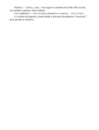 Pedroca — Talvez... mas... Vou seguir o conselho do Carlito. Não recebo,
mas instituo o prêmio. Está acabado.
Um acadêmico — (em voz baixa dirigindo-se a outros) — Avec le Ciel...
E a sessão foi suspensa, sendo adiada a discussão do plebismo “manicofa”,
para quando se anunciar.
 