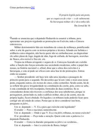 Q
Coisas parlamentares292
O projeto legisla para um posto,
que se esqueceu de criar — o de subtenente.
Na hierarquia militar ele é desconhecido.
Do Jornal de 16
uando se anunciou que o deputado Floduardo ia assumir a tribuna, para
apresentar um projeto regulando as promoções no Exército, toda a Câmara
estremeceu.
Militar demissionário lido em tratadistas de coisas de militança, pontificando
sobre a arte da guerra com os termos próprios e técnica, falando em balística e
artilharia como ninguém, não havia quem não se embasbacasse, ao dogmatizar
ele sobre plano de fogo, ângulo de sítio, fogo de enfiada, de barragem, marchas
de flanco, alvo móvel e fixo etc. etc.
Trepou na tribuna arrogante e seguro de si. Começou fazendo um exórdio
sobre a função das forças armadas nas sociedades modernas, sobre o papel das
nossas, na história nacional: e, afinal, disse que a alma dos exércitos é a
hierarquia, e esta só pode ser eficaz com uma boa lei de promoções. Entrou
então no assunto:
— Senhor presidente: até hoje tem sido uma injustiça a passagem do
primeiro posto para o segundo. Há decuriões que levam vinte e mais anos nesse
posto, enquanto outros, em menos de cinco, estão centuriões. Sendo assim, há de
se refletir tão grave irregularidade na constituição da coorte, pois, como se sabe,
é esta constituída de três manípulos, formados de duas centúrias. Se os
comandantes destas não tiverem a confiança dos seus subalternos, porque os
perseguiram, preterindo-os, todo o edifício militar, não já da coorte, mas da
própria legião, ficará abalado. Os legados e os tribunos nada poderão fazer para
corrigir um tal estado de coisas. Penso que se deve considerar isso bem,
porquanto os fabri...
Um sr. deputado — V. Ex.a para que exército está legislando?
O orador — Para o nacional, naturalmente.
Um sr. deputado — Onde é que V. Ex.a viu fabri, tribunas, no nosso exército?
O sr. presidente — Peço toda a atenção. Quem está com a palavra é o
deputado Floduardo.
O orador — Como ia dizendo: porquanto os fabri e os vexilários...
Um sr. deputado — Isto é o exército de Roma Antiga!
 