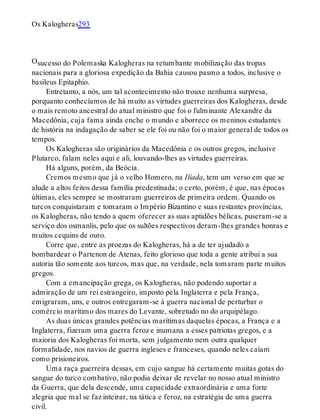 O
Os Kalogheras293
sucesso do Polemaska Kalogheras na retumbante mobilização das tropas
nacionais para a gloriosa expedição da Bahia causou pasmo a todos, inclusive o
basileus Epitaphio.
Entretanto, a nós, um tal acontecimento não trouxe nenhuma surpresa,
porquanto conhecíamos de há muito as virtudes guerreiras dos Kalogheras, desde
o mais remoto ancestral do atual ministro que foi o fulminante Alexandre da
Macedônia, cuja fama ainda enche o mundo e aborrece os meninos estudantes
de história na indagação de saber se ele foi ou não foi o maior general de todos os
tempos.
Os Kalogheras são originários da Macedônia e os outros gregos, inclusive
Plutarco, falam neles aqui e ali, louvando-lhes as virtudes guerreiras.
Há alguns, porém, da Beócia.
Cremos mesmo que já o velho Homero, na Ilíada, tem um verso em que se
alude a altos feitos dessa família predestinada; o certo, porém, é que, nas épocas
últimas, eles sempre se mostraram guerreiros de primeira ordem. Quando os
turcos conquistaram e tomaram o Império Bizantino e suas restantes províncias,
os Kalogheras, não tendo a quem oferecer as suas aptidões bélicas, puseram-se a
serviço dos osmanlis, pelo que os sultões respectivos deram-lhes grandes honras e
muitos cequins de ouro.
Corre que, entre as proezas do Kalogheras, há a de ter ajudado a
bombardear o Partenon de Atenas, feito glorioso que toda a gente atribui a sua
autoria tão somente aos turcos, mas que, na verdade, nela tomaram parte muitos
gregos.
Com a emancipação grega, os Kalogheras, não podendo suportar a
admiração de um rei estrangeiro, imposto pela Inglaterra e pela França,
emigraram, uns, e outros entregaram-se à guerra nacional de perturbar o
comércio marítimo dos mares do Levante, sobretudo no do arquipélago.
As duas únicas grandes potências marítimas daquelas épocas, a França e a
Inglaterra, fizeram uma guerra feroz e inumana a esses patriotas gregos, e a
maioria dos Kalogheras foi morta, sem julgamento nem outra qualquer
formalidade, nos navios de guerra ingleses e franceses, quando neles caíam
como prisioneiros.
Uma raça guerreira dessas, em cujo sangue há certamente muitas gotas do
sangue do turco combativo, não podia deixar de revelar no nosso atual ministro
da Guerra, que dela descende, uma capacidade extraordinária e uma forte
alegria que mal se faz inteirar, na tática e feroz, na estratégia de uma guerra
civil.
 