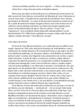miasmas mórbidos, purificar-me no ar superior — e bebo, como um puro e
divino licor, o fogo claro que enche os límpidos espaços.
Deixar que suas obras se desenrolassem em ambiente pós-morte parece ter
sido vocação de Lima Barreto, mas também de Machado de Assis. Entretanto, no
caso de nosso autor, e fazendo uso da expressão do Conselheiro Aires, famoso
personagem de Machado, “as coisas só são previsíveis quando já aconteceram”.
Se o janota dos primeiros tempos imaginava deixar seus restos mortais em tal
endereço, jamais idealizou aproximar seu futuro das imagens legadas pelas
teorias raciais deterministas da época. Não era, porém, “a raça” que
“degenerava”, mas os próprios limites dados pela situação política e social
discriminatória. Pai e filho foram sepultados na mesma campa, onde há uma
singela e simples inscrição: “Lima Barreto e seu pai”.
uma obra em contos
Os livros de Lima Barreto tardariam a ser conhecidos por um público mais
amplo. Apenas em 1956, sob a direção de Francisco de Assis Barbosa e com a
colaboração de Antônio Houaiss e M. Cavalcanti Proença, é que toda a sua obra
seria finalmente publicada, em dezessete volumes. Assis Barbosa foi também o
primeiro autor a realizar uma biografia mais compreensiva do escritor, a qual é
ainda referência. A partir de então, os romances, crônicas, artigos, diários e
contos de Lima Barreto passariam a ser recuperados e também divulgados em
circuitos mais abrangentes, assim como receberam críticas e estudos, muitas
vezes de menor qualidade, e em diferentes momentos e circunstâncias. Ele, que
tanto queria ver sua produção lida e criticada, pouco sucesso conheceu em vida.
Quem sabe a obra estivesse muito próxima a seu contexto; quem sabe a ironia
incomodasse ou a denúncia pagasse seu preço. Quem sabe a obra, em seu
conjunto, fosse mesmo desigual. Não há como ter certeza, mas o fato é que o
autor custeou a publicação de seus próprios livros, que seriam editados em
versões baratas e com muitos erros, e em seus diários e correspondência privada
sempre lamentou a parca evidência literária que experimentou.
Lima Barreto, mesmo não tendo sido reconhecido em sua época, foi não só
um literato, mas um intérprete — incômodo até — de seu tempo. Entre tantas
obras, seu livro Triste fim de Policarpo Quaresma representa, ainda hoje, uma
denúncia contundente do processo de exclusão vivenciado durante a jovem
República brasileira; um documento de época a demonstrar como a utopia deu
lugar ao ressentimento, e principalmente à frustração. Frustração pessoal, é
certo, mas também de toda uma geração. A abolição suspendera o trabalho
escravo, mas gerara um progresso diverso do modelo burguês ocidental; ou
melhor, dera ensejo a uma certa reacomodação interna de estruturas persistentes
 