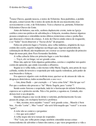 T
O destino do Chaves298
rouxe Chaves, quando nasceu, o nome de Felismino. Seus padrinhos, a pedido
dos pais, conservaram-lhe o nome do santo do dia do seu nascimento; mas
acrescentaram a este, o de Felicíssimo. Veio a chamar-se, portanto, Felismino
Felicíssimo Chaves da Costa.
Antes do batismo, sua mãe, senhora duplamente crente, tanto na Igreja
católica como nas práticas de adivinhação e feitiçaria, mandou chamar algumas
pessoas conspícuas e entendidas nestas últimas misteriosas coisas e pediu-lhes
que dissessem o futuro da criança. A mãe de Chaves ainda estava de resguardo;
e as “fadas” locais disseram a “buena-dicha” do pequeno.
Falou em primeiro lugar a Victoria, uma velha indiática, originária da raça
extinta dos caetés, aqueles indígenas sacrílegos que, logo nos primórdios da
colonização do Brasil, não trepidaram em cremar as carnes sagradas do primeiro
bispo do nosso país, dom Pero Fernandes Sardinha.
A velha cabocla falou em primeiro lugar e com brevidade:
— Yayá, ele vai longe; vai ser grande coisa.
Disse isto, após ter feito algumas gatimonhas, caretas e cuspinhar nos quatro
cantos do aposento, que ainda rescendia a alfazema.
Seguiu-se à velha índia, a não menos velha Maria Ângela, uma preta de raça
cabinda, rainha do terreiro e respeitada por toda aquela redondeza, pelo poder de
seus bruxedos e feitiços.
Era aparecer alguém com moléstia tenaz, queixar-se de atrasos de vida ou
desgraças domésticas, todos aconselhavam a una voce:
— Isto, dona Dadá — por exemplo — é “uma coisa feita”. Não há que ver!
Por que a senhora não procura a “tia” Maria Ângela, para “cortar”?
Sendo assim famosa e respeitada, indo ler o horóscopo do infante Felismino,
esperava ser a primeira ouvida. Não o foi, porém; e agastou-se. Contudo, não
deixou trair o seu despeito.
Quando chegou a sua vez de deitar o vaticínio, preliminarmente fez uns
passos de jongo, em melopeia horrível e profética:
— Sim, menino, meu anjinho: “vancê” será grande coisa... Mamãe é bem
boa... Eu não “corta”... Mas “vancê” não será feliz naquilo que “vancê” e os seus
“quisé”.
A mãe não se conteve e perguntou:
— Em que será então?
A velha negra não teve tempo de responder.
“Pai” Luís, um velho preto congo, também entendido nessas coisas
transcendentes de adivinhar o futuro dos outros, e que viera prognosticar a vida a
 