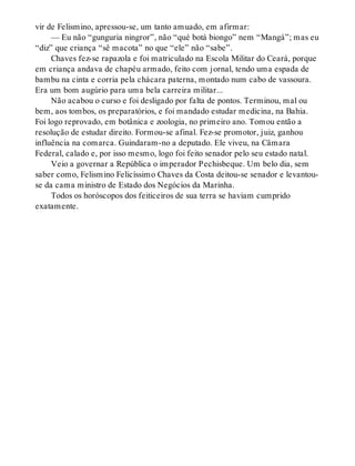 vir de Felismino, apressou-se, um tanto amuado, em afirmar:
— Eu não “gunguria ningror”, não “qué botá biongo” nem “Mangá”; mas eu
“diz” que criança “sê macota” no que “ele” não “sabe”.
Chaves fez-se rapazola e foi matriculado na Escola Militar do Ceará, porque
em criança andava de chapéu armado, feito com jornal, tendo uma espada de
bambu na cinta e corria pela chácara paterna, montado num cabo de vassoura.
Era um bom augúrio para uma bela carreira militar...
Não acabou o curso e foi desligado por falta de pontos. Terminou, mal ou
bem, aos tombos, os preparatórios, e foi mandado estudar medicina, na Bahia.
Foi logo reprovado, em botânica e zoologia, no primeiro ano. Tomou então a
resolução de estudar direito. Formou-se afinal. Fez-se promotor, juiz, ganhou
influência na comarca. Guindaram-no a deputado. Ele viveu, na Câmara
Federal, calado e, por isso mesmo, logo foi feito senador pelo seu estado natal.
Veio a governar a República o imperador Pechisbeque. Um belo dia, sem
saber como, Felismino Felicíssimo Chaves da Costa deitou-se senador e levantou-
se da cama ministro de Estado dos Negócios da Marinha.
Todos os horóscopos dos feiticeiros de sua terra se haviam cumprido
exatamente.
 