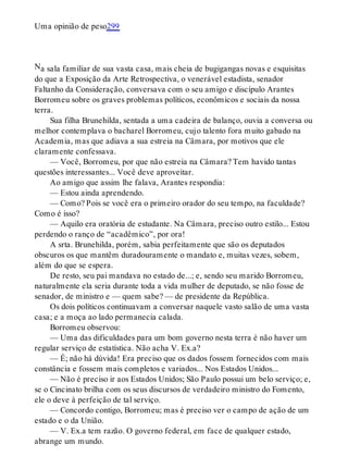 N
Uma opinião de peso299
a sala familiar de sua vasta casa, mais cheia de bugigangas novas e esquisitas
do que a Exposição da Arte Retrospectiva, o venerável estadista, senador
Faltanho da Consideração, conversava com o seu amigo e discípulo Arantes
Borromeu sobre os graves problemas políticos, econômicos e sociais da nossa
terra.
Sua filha Brunehilda, sentada a uma cadeira de balanço, ouvia a conversa ou
melhor contemplava o bacharel Borromeu, cujo talento fora muito gabado na
Academia, mas que adiava a sua estreia na Câmara, por motivos que ele
claramente confessava.
— Você, Borromeu, por que não estreia na Câmara? Tem havido tantas
questões interessantes... Você deve aproveitar.
Ao amigo que assim lhe falava, Arantes respondia:
— Estou ainda aprendendo.
— Como? Pois se você era o primeiro orador do seu tempo, na faculdade?
Como é isso?
— Aquilo era oratória de estudante. Na Câmara, preciso outro estilo... Estou
perdendo o ranço de “acadêmico”, por ora!
A srta. Brunehilda, porém, sabia perfeitamente que são os deputados
obscuros os que mantêm duradouramente o mandato e, muitas vezes, sobem,
além do que se espera.
De resto, seu pai mandava no estado de...; e, sendo seu marido Borromeu,
naturalmente ela seria durante toda a vida mulher de deputado, se não fosse de
senador, de ministro e — quem sabe? — de presidente da República.
Os dois políticos continuavam a conversar naquele vasto salão de uma vasta
casa; e a moça ao lado permanecia calada.
Borromeu observou:
— Uma das dificuldades para um bom governo nesta terra é não haver um
regular serviço de estatística. Não acha V. Ex.a?
— É; não há dúvida! Era preciso que os dados fossem fornecidos com mais
constância e fossem mais completos e variados... Nos Estados Unidos...
— Não é preciso ir aos Estados Unidos; São Paulo possui um belo serviço; e,
se o Cincinato brilha com os seus discursos de verdadeiro ministro do Fomento,
ele o deve à perfeição de tal serviço.
— Concordo contigo, Borromeu; mas é preciso ver o campo de ação de um
estado e o da União.
— V. Ex.a tem razão. O governo federal, em face de qualquer estado,
abrange um mundo.
 
