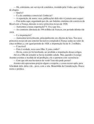 — Há, entretanto, um serviço de estatística, mantido pela União, que é digno
de elogios.
— Qual é?
— É o de estatística comercial. Conhecia?
— A repartição, de nome: mas, publicações dela não vi jamais uma sequer.
— Pois tenho aqui, organizado por ela, um boletim estatístico do comércio do
Brasil com a França, durante os nove primeiros meses de 1920.
— Aumentou a nossa exportação? V. Ex.a que leu...
— Ao contrário: diminuiu de 194 milhões de francos, em período idêntico de
1919.
— E a importação?
— Aumentou terrivelmente, principalmente em objetos de luxo. Nos nove
primeiros meses do ano anterior havíamos comprado à França sedas no valor de
cinco milhões; e, em igual período de 1920, a importação foi de fr. 2 milhões.
— É incrível!
— Pois é verdade, meu caro filho. E joias, então?
— Devia, como já foi lembrado, ser proibida a importação desses artigos.
Até aí a filha do senador se havia mantido calada. Mas, quando o Licurgo
Arantes aventou a medida de tal proibição, ela o aparteou com veemência:
— Com que nós nos havíamos de vestir? Isso não pode passar!
Arantes não apresentou projeto algum a respeito, e casou meses após, para
felicidade dele, dela e do... povo, com a srta. Brunehilda da Consideração. Houve
mirra e prédica.
 