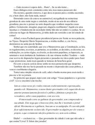 — Estás mesmo à espera dele... Hum!... Se eu não tratar...
Esses diálogos eram constantes entre nós; mas nunca passavam daí.
Ela mesmo, quando cismava, é que dava os passos para a minha ascensão;
eu, a bem dizer, não fazia nada, nunca!
Dormindo como ela estava no automóvel, mergulhado na misteriosa
grandeza de uma noite negra e estrelada, muito só no seio do seu silêncio
grandioso, pus-me a pensar na sorte daqueles que residiam naquelas casas
pobres. Certamente, imaginei, pagavam aluguéis exorbitantes! Aquilo era uma
injustiça e o fundamento da sociedade (tinha lido não sei onde) é a justiça. Se eu
estivesse no lugar do Matamorros, já tinha dado um remédio a um tal estado de
coisas!
Afinal, o meu Packard quase presidencial parou em frente ao meu palacete,
na Tijuca. Despertei Maria Nepomucena, a minha mulher, e, em breve,
dormíamos na santa paz do Senhor.
Sonhei que era autoridade; que era o Matamorros; que a Constituição, as leis,
os regulamentos, os avisos, as portarias, os acórdãos, as decisões, os decretos, as
ordenações, as cartas régias, os alvarás, as decretais papalinas, as lupercais, as
saturnais e mais institutos de Justiniano e de sua virtuosa mulher Teodora — todo
esse acervo de disposições legais presentes e passadas me dava poder para fazer
o que prometesse, tanto mais quando se tratasse do benefício geral.
Foi com a macia carícia desse sonho no meu pensamento que despertei.
Também não me havia passado na mente a impressão das casas pobres, a
vencer exorbitantes aluguéis.
Tomei uma simples xícara de café, adiei o banho morno para mais tarde e
pus-me a ler os jornais.
No primeiro que peguei, topei com este artigo: “Casas populares e o governo
civil”. Li-o e encontrei este trecho:
Iam as coisas nesse pé e todos estavam exuberantemente esperançados,
quando o dr. Matamorros, o nosso ilustre governador civil, esquecido do seu
anterior pronunciamento favorável e público, fulminou o projeto dos
vereadores, sobre casas populares, com seu veto.
O interessado corre ao gabinete do governador, sem compreender a
sua atitude. Este nega que o houvesse feito, mas lhe é mostrado o jornal
oficial. Movimenta-se o gabinete, buscam-se os autógrafos. O caso não pôde
ficar suficientemente esclarecido. O governador ou alguém por ele vetara o
projeto, o que certamente não foi a primeira vez, nem será a última.
Diabo! — exclamei eu. — Que governador de cidade é este que não sabe o
que assina? Livra! E falam dos jurados!
 