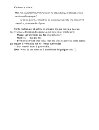 Continuei a leitura:
Mas o sr. Matamorros prometeu que, no dia seguinte, retificaria seu ato
sancionando o projeto!
Ao invés, porém, comunicou ao interessado que lhe era impossível
cumprir a promessa da véspera.
Minha mulher, por aí, entrou no aposento em que estava, e eu, o dr.
Encerrabodes, descansando o jornal, disse-lhe com ar zombeteiro:
— Queres ver um fiasco que fez o Matamorros?
— Qual foi? — indagou ela.
— Prometeu aprovar uma coisa, mas não só não a aprovou como deixou
que alguém a reprovasse por ele. Fresca autoridade!
— Mas mesmo assim é governador...
(Das “Notas de um aspirante à presidência de qualquer coisa”.)
 