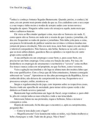 C
Um fiscal de jogo301
onheci e conheço Antunes Segadas Bustamante. Quando, porém, o conheci, há
anos, era um pronto mais pronto ainda do que eu. Era cuidadoso com o seu corpo
e a sua roupa e tinha meios e modos de sempre andar com ternos novos e
bengalas de apuro. Ninguém sabia como ele arranjava aquilo, tanto mais que
todos o sabíamos honesto.
Ele viera ao Rio estudar qualquer coisa, mas não se formara em nada. E,
como quem não se forma em nada tem a mania de que é poeta e jornalista, ele
deu em frequentar as rodas de poetas e jornalistas. Não tinha jeito para a coisa,
aos poucos foi deixando de publicar sonetos nas revistas e crônicas insulsas nos
jornais de pouca circulação. Não era nem mau, nem bom rapaz; era um simples
e tolerável companheiro. Não fumava, não bebia. Sentava-se no café, ouvia o
que os mais sábios diziam, guardava-lhes as opiniões e ia repeti-las em outro
grupo como sendo dele.
A sua ambição era um emprego e casar bem; e, para casar bem, era
preciso ter um bom emprego. Uma coisa era função da outra. Por isso, ele
desdenhava os empregos de amanuense e escriturário e “cavava” coisa melhor.
Era tenaz e nunca cedeu em tal propósito, no que fez bem, como veremos.
Veio a agitação nacionalista e ele logo se alistou num dos muitos clubes que
têm esse qualificativo. Com a força que dá falso entusiasmo, Antunes conseguiu
sobressair na “causa”. Aproximou-se das altas personagens da República, fez-se
conhecido delas, não deixava de cumprimentá-las na rua, frequentava-as e
procurava sempre; enfim, mostrava-se.
Surgiu a regulamentação do jogo, com impostos sobre as respectivas casas,
fiscais e todo um aparelho de sociedade, para tornar sério o pano verde e dar
dinheiro ao Estado severo e paternal.
Bustamante logo ambicionou um lugar de fiscal, cargo rendoso; e, para obtê-
lo, pôs em campo todas as suas relações e toda a sua tenacidade.
Interessou fulano na sua pretensão, rogou a beltrano, falou a sicrano e
conseguiu a coisa.
Depois de nomeado, foi há dias que o encontrei; e, após os cumprimentos,
perguntei-lhe:
— Como te tens dado com o lugar?
— Magnificamente! Ceio lautamente todas as noites, vejo lindas mulheres e
bebo champagne a rodo. Tudo isto de graça. Não é bom?
 