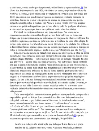 e anteriores, como as obrigações pessoais, o familismo e o paternalismo.54 Em
Clara dos Anjos (que saiu em 1920, em forma de conto, na primeira edição de
Histórias e sonhos, e como romance é concluído em 1922 mas só publicado em
1948) encontramos a condenação vigorosa ao racismo renitente existente na
sociedade brasileira e uma visão pioneira acerca do preconceito que paira,
especificamente, sobre a mulata. Em Numa e a ninfa (conto e livro) o escritor
escancara a prática dos políticos que teriam aberto mão de qualquer idealismo,
sendo movidos apenas por interesses práticos, materiais e imediatos.
Por sinal, os contos condensam um pouco de tudo. Por vezes, neles
encontramos versões resumidas do que seriam futuros livros; ou pequenas
drágeas de temas insistentemente retomados no conjunto da obra: a violência dos
métodos eugênicos, o estado de policiamento, a falsidade de uma elite adepta de
modas estrangeiras, o artificialismo de nossa literatura, a fragilidade dos políticos
e das instituições; os grandes processos de isolamento vivenciados pela população
pobre e nomeadamente negra, e, ainda mais, essa “República que não foi”.55
E não por coincidência se percebe um crescente interesse pela obra de Lima
Barreto, hoje reconhecido como um pioneiro do romance social no Brasil, e sua
vasta produção literária — sobretudo em proporção ao número reduzido de anos
que ele viveu — ganha cada vez mais evidência. Por outro lado, nesse contexto
em que a questão da inclusão social e racial anda na pauta do dia em nosso país,
o autor tornou-se ainda mais atual. Sua biografia não só mostra um perverso e
silencioso preconceito existente no Brasil, como permite problematizar uma
noção mais idealizada de mestiçagem. Lima Barreto representa em si um caso
singular a testemunhar a ambivalência experimentada aqui pelas populações
negras. De um lado, sua formação educacional possibilita entender como se
davam processos sociais particulares de inclusão e ascensão social. De outro, o
desenlace de sua vida faz duvidar desses modelos todos. Aí temos um caso
radical e dramático de infortúnio e fracasso; se não na literatura, ao menos na
vida pessoal.
Toda essa trajetória, bastante tortuosa, pode ser acompanhada, comparada e
expandida a partir da leitura dos contos de Lima Barreto. Adepto da escrita
coloquial, criticava o que definia como “literatura de brindes de sobremesa”,
assim como não continha sua ironia contra o “coelhonetismo” — numa
referência a Coelho Neto e ao que considerava modelos meramente
“contemplativos e estilizantes”. Por essas e por outras é que Lima seria pouco
incorporado a seus pares, apesar de já no final de sua vida ter sido cortejado por
Monteiro Lobato (que o convidou a escrever na Revista do Brasil)56 e pelos
modernistas paulistanos, como atesta, por exemplo, Sergio Milliet:
Lembro-me da grande admiração que tinha por Lima Barreto o grupo
paulista de 22. Alguns entre nós, como Alcântara Machado, andavam
 