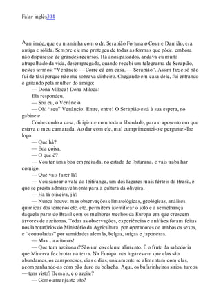 A
Falar inglês304
amizade, que eu mantinha com o dr. Serapião Fortunato Cosme Damião, era
antiga e sólida. Sempre ele me protegeu de todas as formas que pôde, embora
não dispusesse de grandes recursos. Há anos passados, andava eu muito
atrapalhado da vida, desempregado, quando recebi um telegrama de Serapião,
nestes termos: “Venâncio — Corre cá em casa. — Serapião”. Assim fiz; e só não
fui de táxi porque não me sobrava dinheiro. Chegando em casa dele, fui entrando
e gritando pela mulher do amigo:
— Dona Miloca! Dona Miloca!
Ela respondeu.
— Sou eu, o Venâncio.
— Oh! “seu” Venâncio! Entre, entre! O Serapião está à sua espera, no
gabinete.
Conhecendo a casa, dirigi-me com toda a liberdade, para o aposento em que
estava o meu camarada. Ao dar com ele, mal cumprimentei-o e perguntei-lhe
logo:
— Que há?
— Boa coisa.
— O que é?
— Vou ter uma boa empreitada, no estado de Ibiturana, e vais trabalhar
comigo.
— Que vais fazer lá?
— Vou sanear o vale do Ipitiranga, um dos lugares mais férteis do Brasil, e
que se presta admiravelmente para a cultura da oliveira.
— Há lá oliveira, já?
— Nunca houve; mas observações climatológicas, geológicas, análises
químicas dos terrenos etc. etc. permitem identificar o solo e a semelhança
daquela parte do Brasil com os melhores trechos da Europa em que crescem
árvores de azeitonas. Todas as observações, experiências e análises foram feitas
nos laboratórios do Ministério da Agricultura, por operadores de ambos os sexos,
e “controladas” por sumidades alemãs, belgas, suíças e japonesas.
— Mas... azeitonas!
— Que tem azeitonas? São um excelente alimento. É o fruto da sabedoria
que Minerva fez brotar na terra. Na Europa, nos lugares em que elas são
abundantes, os camponeses, dias e dias, unicamente se alimentam com elas,
acompanhando-as com pão duro ou bolacha. Aqui, os bufarinheiros sírios, turcos
— tens visto? Demais, e o azeite?
— Como arranjaste isto?
 