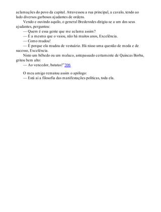 aclamações do povo da capital. Atravessou a rua principal, a cavalo, tendo ao
lado diversos garbosos ajudantes de ordens.
Vendo e ouvindo aquilo, o general Brederodes dirigiu-se a um dos seus
ajudantes, perguntou:
— Quem é essa gente que me aclama assim?
— É a mesma que o vaiou, não há muitos anos, Excelência.
— Como mudou!
— É porque ela mudou de vestuário. Há nisso uma questão de moda e de
sucesso, Excelência.
Nisto um bêbedo ou um maluco, antepassado certamente de Quincas Borba,
gritou bem alto:
— Ao vencedor, batatas!”306
O meu amigo rematou assim o apólogo:
— Está aí a filosofia das manifestações políticas, toda ela.
 