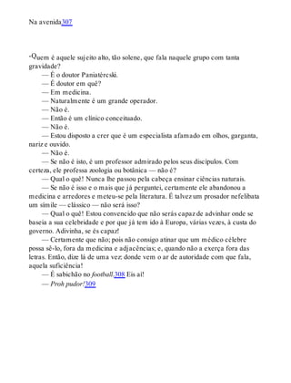 -Q
Na avenida307
uem é aquele sujeito alto, tão solene, que fala naquele grupo com tanta
gravidade?
— É o doutor Paniatércski.
— É doutor em quê?
— Em medicina.
— Naturalmente é um grande operador.
— Não é.
— Então é um clínico conceituado.
— Não é.
— Estou disposto a crer que é um especialista afamado em olhos, garganta,
nariz e ouvido.
— Não é.
— Se não é isto, é um professor admirado pelos seus discípulos. Com
certeza, ele professa zoologia ou botânica — não é?
— Qual o quê! Nunca lhe passou pela cabeça ensinar ciências naturais.
— Se não é isso e o mais que já perguntei, certamente ele abandonou a
medicina e arredores e meteu-se pela literatura. É talvez um prosador nefelibata
um símile — clássico — não será isso?
— Qual o quê! Estou convencido que não serás capaz de advinhar onde se
baseia a sua celebridade e por que já tem ido à Europa, várias vezes, à custa do
governo. Adivinha, se és capaz!
— Certamente que não; pois não consigo atinar que um médico célebre
possa sê-lo, fora da medicina e adjacências; e, quando não a exerça fora das
letras. Então, dize lá de uma vez: donde vem o ar de autoridade com que fala,
aquela suficiência!
— É sabichão no football.308 Eis aí!
— Proh pudor!309
 