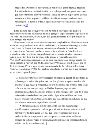 obcecados. O que mais nos espantava então era o estilo direto, a precisão
descritiva da frase, a atitude antiliterária, a limpeza de sua prosa, objetivos
que os modernistas também visavam. Mas admirávamos por outro lado sua
irreverência fria, a quase crueldade científica com que analisava uma
personagem, a ironia mordaz, a agudeza que revelava na marcação dos
caracteres.57
Lima Barreto não teria, porém, tempo para melhor apreciar esse seu
pequeno sucesso entre os literatos da nova geração. Especialmente se pensarmos
“na vida” de seus contos, os quais, em boa parte, tardaram a ser publicados ou
lidos pelo grande público.
Nos contos, tanto as ambivalências como as perplexidades diante desse novo
momento surgem de maneira ainda mais forte, e sem tantos subterfúgios, assim
como o tom de denúncia se torna evidentemente elevado. Lá estão os
preconceitos, as falcatruas, os bovarismos, a imoralidade, a falta de ética, a
opressão, a miséria; e todos esses substantivos, no interior da obra, parecem
eximir o escritor. Esse tipo de concepção aparecia resumido no artigo
“Amplius!”, publicado originalmente no primeiro número da revista criada por
Lima Barreto, a Floreal, em 25 de outubro de 1907; depois em A Época, em 18
de fevereiro de 1916; e incorporado como introdução da coletânea de contos
Histórias e sonhos (de 1920). Tal qual um manifesto, o artigo traz o que parecem
ser as novas regras do jogo:
[...] o nosso dever de escritores sinceros e honestos é deixar de lado todas as
velhas regras, toda a disciplina exterior dos gêneros, e aproveitar de cada
um deles o que puder e procurar, conforme a inspiração própria, para tentar
reformar certas usanças, sugerir dúvidas, levantar julgamentos
adormecidos, difundir as nossas grandes e altas emoções em face do mundo
e do sofrimento dos homens, para soldar, ligar a humanidade em uma
maior, em que caibam todas, pela revelação das almas individuais e do que
elas têm em comum e dependente entre si.
A literatura do nosso tempo vem sendo isso nas suas maiores
manifestações, e possa ela realizar, pela virtude da forma, não mais a tal
beleza perfeita da falecida Grécia, que já foi realizada; não mais a
exaltação do amor que nunca esteve a perecer; mas a comunhão dos
homens de todas as raças e classes, fazendo que todos se compreendam, na
infinita dor de serem homens [...]
 