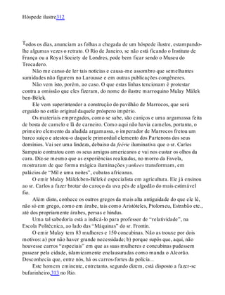T
Hóspede ilustre312
odos os dias, anunciam as folhas a chegada de um hóspede ilustre, estampando-
lhe algumas vezes o retrato. O Rio de Janeiro, se não está ficando o Instituto de
França ou a Royal Society de Londres, pode bem ficar sendo o Museu do
Trocadero.
Não me canso de ler tais notícias e causa-me assombro que semelhantes
sumidades não figurem no Larousse e em outras publicações congêneres.
Não vem isto, porém, ao caso. O que estas linhas tencionam é protestar
contra a omissão que eles fizeram, do nome do ilustre marroquino Mulay Málek
ben-Bélek.
Ele vem superintender a construção do pavilhão de Marrocos, que será
erguido no estilo original daquele próspero império.
Os materiais empregados, como se sabe, são caniços e uma argamassa feita
de bosta de camelo e lã de carneiro. Como aqui não havia camelos, portanto, o
primeiro elemento da aludida argamassa, o imperador de Marrocos fretou um
barco suíço e atestou-o daquele primordial elemento dos Partenons dos seus
domínios. Vai ser uma lindeza, debaixo da feérie iluminativa que o sr. Carlos
Sampaio contratou com os seus amigos americanos e vai nos custar os olhos da
cara. Diz-se mesmo que as experiências realizadas, no morro da Favela,
mostraram de que forma mágica iluminações yankees transformam, em
palácios de “Mil e uma noites”, cubatas africanas.
O emir Mulay Málekben-Béleké especialista em agricultura. Ele já ensinou
ao sr. Carlos a fazer brotar do caroço da uva pés de algodão do mais estimável
fio.
Além disto, conhece os outros gregos da mais alta antiguidade do que ele lê,
não só em grego, como em árabe, tais como Aristóteles, Ptolomeu, Estrabão etc.,
até dos propriamente árabes, persas e hindus.
Uma tal sabedoria está a indicá-lo para professor de “relatividade”, na
Escola Politécnica, ao lado das “Máquinas” do sr. Frontin.
O emir Mulay tem 83 mulheres e 150 concubinas. Não as trouxe por dois
motivos: a) por não haver grande necessidade; b) porque supôs que, aqui, não
houvesse carros “especiais” em que as suas mulheres e concubinas pudessem
passear pela cidade, islamicamente enclausuradas como manda o Alcorão.
Desconhecia que, entre nós, há os carros-fortes da polícia...
Este homem eminente, entretanto, segundo dizem, está disposto a fazer-se
bufarinheiro,313 no Rio.
 