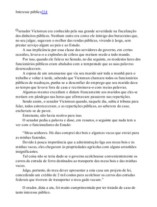 O
Interesse público314
senador Victoman era conhecido pela sua grande severidade na fiscalização
dos dinheiros públicos. Nenhum outro era como ele inimigo dos burocratas que,
no seu julgar, sugavam o melhor das rendas públicas, vivendo à larga, sem
prestar serviço algum ao país e ao Estado.
A sua implicância por essa classe dos servidores do governo, em certas
ocasiões, levava-o a explosões de cólera que metiam medo a todo mundo.
Por isso, quando ele falava no Senado, no dia seguinte, os modestos lares dos
funcionários públicos eram abalados com a tempestade que as suas palavras
desencadeavam.
A esposa de um amanuense que via seu marido sair toda a manhã para o
trabalho e voltar à tarde, sabendo que Victoman chamara todos os funcionários
públicos de madraços, punha-se a desconfiar do emprego que seu marido dava
ao tempo que levava fora de casa e recriminava-o com meias palavras.
Algumas mesmo excediam e diziam francamente aos maridos que eles se
metiam em pândegas nas horas que afirmavam passarem nas repartições.
Sendo assim, o senador Victoman quando, naquele dia, subiu à tribuna para
falar, todos estremeceram, e as repartições públicas, ao saberem do caso,
encheram-se de pavor.
Entretanto, não havia motivo para isso.
O senador pediu a palavra e disse, em resumo, o seguinte que nada tem a
ver com o funcionalismo do Estado:
“Meus senhores. Há dias comprei dez bois e algumas vacas que enviei para
as minhas fazendas.
Devido à pouca importância que a administração liga aos meus bois e às
minhas vacas, eles chegaram às propriedades agrícolas com alguns arranhões
insignificantes.
Tal coisa não se teria dado se o governo acolchoasse convenientemente os
carros da estrada de ferro destinados ao transporte dos meus bois e das minhas
vacas.
Julgo, portanto, do meu dever apresentar a esta casa um projeto de lei,
concedendo um crédito de 2 mil contos para acolchoar os carros das estradas
federais que tiverem de transportar o meu gado vacum.”
O orador, dizia a ata, foi muito cumprimentado por ter tratado de caso de
tanto interesse público.
 