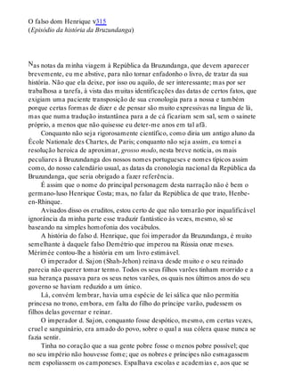 N
O falso dom Henrique v315
(Episódio da história da Bruzundanga)
as notas da minha viagem à República da Bruzundanga, que devem aparecer
brevemente, eu me abstive, para não tornar enfadonho o livro, de tratar da sua
história. Não que ela deixe, por isso ou aquilo, de ser interessante; mas por ser
trabalhosa a tarefa, à vista das muitas identificações das datas de certos fatos, que
exigiam uma paciente transposição de sua cronologia para a nossa e também
porque certas formas de dizer e de pensar são muito expressivas na língua de lá,
mas que numa tradução instantânea para a de cá ficariam sem sal, sem o sainete
próprio, a menos que não quisesse eu deter-me anos em tal afã.
Conquanto não seja rigorosamente científico, como diria um antigo aluno da
École Nationale des Chartes, de Paris; conquanto não seja assim, eu tomei a
resolução heroica de aproximar, grosso modo, nesta breve notícia, os mais
peculiares à Bruzundanga dos nossos nomes portugueses e nomes típicos assim
como, do nosso calendário usual, as datas da cronologia nacional da República da
Bruzundanga, que seria obrigado a fazer referência.
É assim que o nome do principal personagem desta narração não é bem o
germano-luso Henrique Costa; mas, no falar da República de que trato, Henbe-
en-Rhinque.
Avisados disso os eruditos, estou certo de que não tomarão por inqualificável
ignorância da minha parte esse traduzir fantástico às vezes, mesmo, só se
baseando na simples homofonia dos vocábulos.
A história do falso d. Henrique, que foi imperador da Bruzundanga, é muito
semelhante à daquele falso Demétrio que imperou na Rússia onze meses.
Mérimée contou-lhe a história em um livro estimável.
O imperador d. Sajon (Shah-Jehon) reinava desde muito e o seu reinado
parecia não querer tomar termo. Todos os seus filhos varões tinham morrido e a
sua herança passava para os seus netos varões, os quais nos últimos anos do seu
governo se haviam reduzido a um único.
Lá, convém lembrar, havia uma espécie de lei sálica que não permitia
princesa no trono, embora, em falta do filho do príncipe varão, pudessem os
filhos delas governar e reinar.
O imperador d. Sajon, conquanto fosse despótico, mesmo, em certas vezes,
cruel e sanguinário, era amado do povo, sobre o qual a sua cólera quase nunca se
fazia sentir.
Tinha no coração que a sua gente pobre fosse o menos pobre possível; que
no seu império não houvesse fome; que os nobres e príncipes não esmagassem
nem espoliassem os camponeses. Espalhava escolas e academias e, aos que se
 