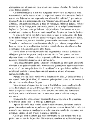 distinguiam, nas letras ou nas ciências, dava as maiores funções do Estado, sem
curar-lhes da origem.
Os nobres fidalgos e mesmo os burgueses enriquecidos do pé para a mão
murmuravam muito sobre a rotina do imperante e o seu viver modesto. Onde é
que se viu, diziam eles, um imperador que só tem dois palácios? E que palácios
imundos! Não têm mármores, não têm “frescos”, não têm quadros, não têm
estátuas... Ele, continuavam, que é dado à botânica, não tem um parque, como o
menor do rei da França, nem um castelo, como o mais insignificante do rei da
Inglaterra. Qualquer príncipe italiano, cujo principado é menos do que a sua
capital, tem residências dez vezes mais magníficas do que esse bocó de Sanjon.
O imperador ouvia isso da boca dos seus esculcas e espiões, mas não dizia
nada. Sabia o sangue e a dor que essas construções opulentas custam aos povos.
Sabia quantas vidas, quantas misérias, quanto sofrimento custou à França
Versalhes. Lembrava-se bem da recomendação que Luís xiv, arrependido, na
hora da morte, fez a seu bisneto e herdeiro, pedindo-lhe que não abusasse das
construções e das guerras, como ele o fizera.
Serviu assim o velho imperador o seu longo reinado sem dar ouvidos aos
fidalgos e grandes burgueses, desejosos todos eles de fazer parada das suas
riquezas, títulos e mulheres belas, em grandes palácios, luxuosos teatros, vastos
parques, construídos, porém, com o suor do povo.
Vivia modestamente, como já foi dito, sem fausto, ou antes com um fausto
obsoleto, tanto pelo seu cerimonial propriamente quanto pelos apetrechos de que
se servia. O carro de gala tinha sido do seu bisavô e, ao que diziam, as librés dos
palafreneiros ainda eram da época do pai, vendo-se até em algumas os
remendos mal postos.
Perdeu todas as filhas, por isso veio a ficar sendo, afinal, o único herdeiro o
seu neto d. Carlos (Khárlithos). Era este um príncipe bom como o avô, mas mais
simples e mais triste do que Sanjon.
Vivia sempre afastado, fora da corte e dos fidalgos, num castelo retirado,
cercado de alguns amigos, de livros, de flores e árvores. Dos prazeres reais e
feudais só guardava um: o cavalo. Era a sua paixão e ele não só os tinha dos
melhores, como também ensaiava cruzamentos, para selecionar as raças
nacionais.
Enviuvara dois anos após um casamento de conveniência e do seu enlace
houvera um único filho — o príncipe d. Henrique.
Apesar de viúvo, nada se dizia sobre os seus costumes, que eram os mais
puros e os mais morais que se podem exigir de um homem. O seu único vício era
o cavalo e os passeios a cavalo pelos arredores do seu castelo, às vezes com um
amigo, às vezes com um criado, mas quase sempre só.
Os amigos íntimos diziam que o seu sofrimento e a sua tristeza vinham de
pensar em ser um dia imperador. Ele não disse, mas bem se podia admitir que
 