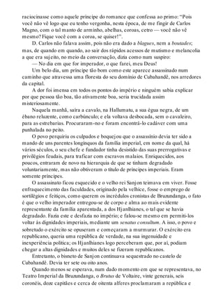 raciocinasse como aquele príncipe do romance que confessa ao primo: “Pois
você não vê logo que eu tenho vergonha, nesta época, de me fingir de Carlos
Magno, com o tal manto de arminho, abelhas, coroas, cetro — você não vê
mesmo? Fique você com a coroa, se quiser!”.
D. Carlos não falava assim, pois não era dado a blagues, nem a boutades;
mas, de quando em quando, ao sair dos rápidos acessos de mutismo e melancolia
a que era sujeito, no meio da conversação, dizia como num suspiro:
— No dia em que for imperador, o que farei, meu Deus!
Um belo dia, um príncipe tão bom como este aparece assassinado num
caminho que atravessa uma floresta do seu domínio de Cubahandê, nos arredores
da capital.
A dor foi imensa em todos os pontos do império e ninguém sabia explicar
por que pessoa tão boa, tão ativamente boa, seria trucidada assim
misteriosamente.
Naquela manhã, saíra a cavalo, na Hallumatu, a sua égua negra, de um
ébano reluzente, como carbúnculo; e ela voltava desbocada, sem o cavaleiro,
para as estrebarias. Procuraram-no e foram encontrá-lo cadáver com uma
punhalada no peito.
O povo perquiriu os culpados e boquejou que o assassínio devia ter sido a
mando de uns parentes longínquos da família imperial, em nome da qual, há
vários séculos, o seu chefe e fundador tinha desistido das suas prerrogativas e
privilégios feudais, para traficar com escravos malaios. Enriquecidos, aos
poucos, entraram de novo na hierarquia de que se tinham degradado
voluntariamente, mas não obtiveram o título de príncipes imperiais. Eram
somente príncipes.
O assassinato ficou esquecido e o velho rei Sanjon teimava em viver. Fosse
enfraquecimento das faculdades, originado pela velhice, fosse o emprego de
sortilégios e feitiços, como querem os incrédulos cronistas de Bruzundanga, o fato
é que o velho imperador entregou-se de corpo e alma ao mais evidente
representante da família aparentada, a dos Hjanlhianes, o tal que se havia
degradado. Fazia este e desfazia no império; e falou-se mesmo em permiti-los
voltar às dignidades imperiais, mediante um senatus consultum. A isso, o povo e
sobretudo o exército se opuseram e começaram a murmurar. O exército era
republicano, queria uma república de verdade, na sua ingenuidade e
inexperiência política; os Hjanlhianes logo perceberam que, por aí, podiam
chegar a altas dignidades e muitos deles se fizeram republicanos.
Entretanto, o bisneto de Sanjon continuava sequestrado no castelo de
Cubahandê. Devia ter sete ou oito anos.
Quando menos se esperava, num dado momento em que se representava, no
Teatro Imperial da Bruzundanga, o Brutus de Voltaire, vinte generais, seis
coronéis, doze capitães e cerca de oitenta alferes proclamaram a república e
 